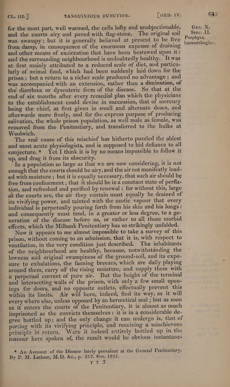 for the most part, well warmed, the cells lofty and unobjectionable, and the courts airy and paved with flag-stone. The original soil was swampy; but it is generally believed at present to be free from damp, in consequence of the enormous expense of draining and other means of exsiccation that have been bestowed upon it: and the surrounding neighbourhood is undoubtedly healthy. It was at first mainly attributed to a reduced scale of diet, and particu- larly of animal food, which had been suddenly laid down for the prison ; but a return to a richer scale produced no advantage ; and was accompanied with an extension, rather than a diminution, of the diarrhoea or dysenteric form of the disease. So that at the end of six months after every remedial plan which the physicians being the chief, at first given in small and alternate doses, and afterwards more freely, and for the express purpose of producing salivation, the whole prison population, as well male as female, was removed from the Penitentiary, and transferred to the hulks at Woolwich. The real cause of this mischief has hitherto puzzled the ablest and most acute physiologists, and is supposed to bid defiance to all conjecture. * Yet I think it is by no means impossible to follow it up, and drag it from its obscurity. In a population so large as that we are now considering, it is not enough that the courts should be airy, and the air not manifestly load- ed with moisture ; but it is equally necessary, that such air should be free from confinement; that it should be ina constant state of perfla- tion, and refreshed and purified by renewal : for without this, large as the courts are, the air they contain must equally be drained of its vivifying power, and tainted with the azotic vapour that every individual is perpetually pouring forth from his skin and his lungs: and consequently must tend, in a greater or less degree, to a ge- neration of the disease before us, or rather to all those morbid effects, which the Milbank Penitentiary has so strikingly unfolded. Now it appears to me almost impossible to take a survey of this prison, without coming to an admission, that it is, with respect to ventilation, in the very condition just described. The inhabitants of the neighbourhood are healthy, because, notwithstanding the lowness and original swampiness of the ground-soil, and its expo- sure to exhalations, the fanning breezes, which are daily playing around them, carry off the rising moisture, and supply them with a perpetual current of pure air. But the height of the terminal and intersecting walls of the prison, with only a few small open- ings for doors, and no opposite outlets, effectually prevent this within its limits. Air will here, indeed, find its way, as it will every where else, unless opposed by an hermetical seal ; but as soon as it enters the courts of the Penitentiary, it is almost as much imprisoned as the convicts themselves: it is in a considerable de- gree bottled up; and the only change it can undergo is, that of parting with its vivifying principle, and receiving a mischievous principle in return. Were it indeed entirely bottled up in the manner here spoken of, the result would be obvious instantane- * An Account of the Disease lately prevalent at the General Penitentiary. By P. M. Latham, M.D. &amp;c., p. 217. 8vo. 1825. DVL Gen. X. Srrc. II. Porphyra hamorrhagics..