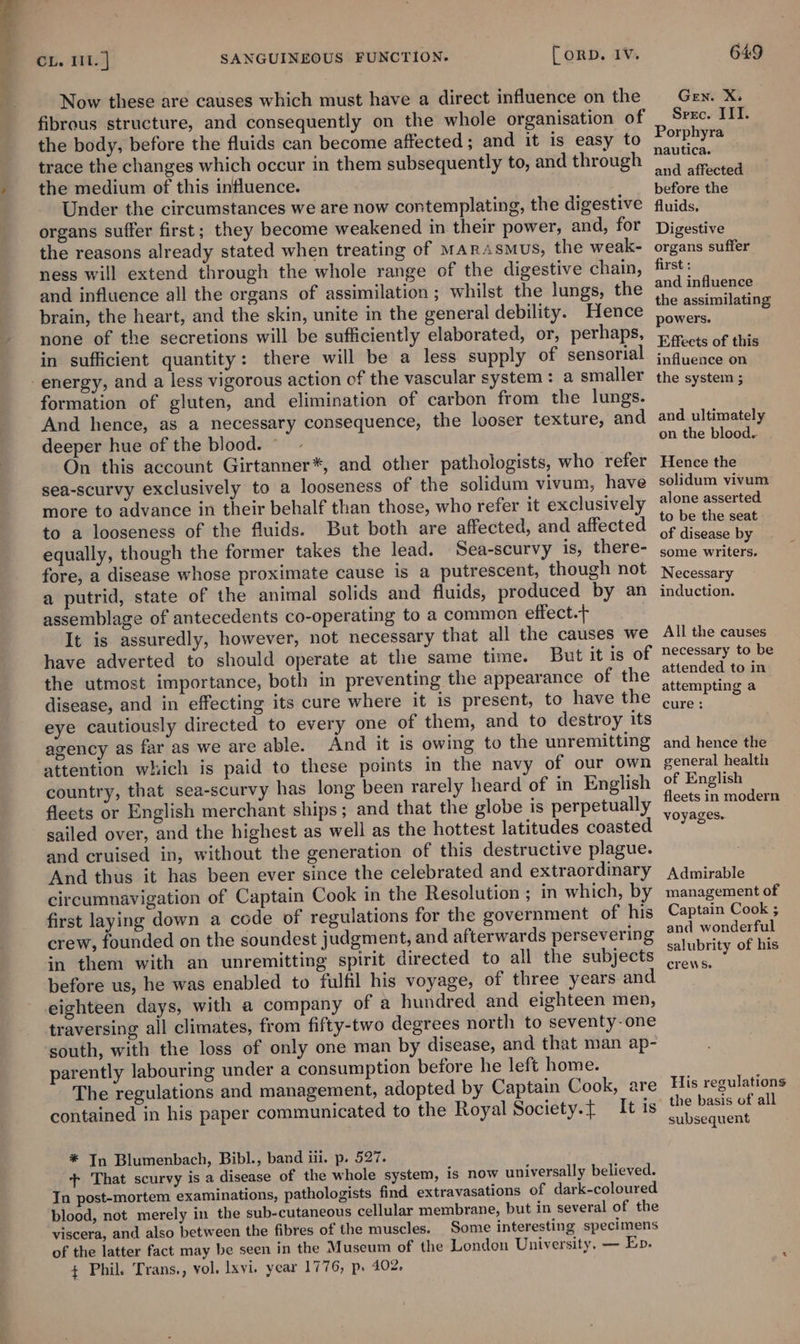 ede Now these are causes which must have a direct influence on the fibrous structure, and consequently on the whole organisation of the body, before the fluids can become affected ; and it is easy to trace the changes which occur in them subsequently to, and through the medium of this influence. Under the circumstances we are now contemplating, the digestive organs suffer first; they become weakened in their power, and, for the reasons already stated when treating of MArasmus, the weak- ness will extend through the whole range of the digestive chain, and influence all the organs of assimilation; whilst the lungs, the brain, the heart, and the skin, unite in the general debility. Hence none of the secretions will be sufficiently elaborated, or, perhaps, in sufficient quantity: there will be a less supply of sensorial formation of gluten, and elimination of carbon from the lungs. And hence, as a necessary consequence, the looser texture, and deeper hue of the blood. © On this account Girtanner*, and other pathologists, who refer sea-scurvy exclusively to a looseness of the solidum vivum, have more to advance in their behalf than those, who refer it exclusively to a looseness of the fluids. But both are affected, and affected equally, though the former takes the lead. Sea-scurvy is, there- fore, a disease whose proximate cause is a putrescent, though not a putrid, state of the animal solids and fluids, produced by an assemblage of antecedents co-operating to a common effect. It is assuredly, however, not necessary that all the causes we have adverted to should operate at the same time. But it is of the utmost importance, both in preventing the appearance of the disease, and in effecting its cure where it is present, to have the eye cautiously directed to every one of them, and to destroy its agency as far as we are able. And it is owing to the unremitting attention which is paid to these points in the navy of our own country, that sea-scurvy has long been rarely heard of in English fleets or English merchant ships; and that the globe is perpetually sailed over, and the highest as well as the hottest latitudes coasted and cruised in, without the generation of this destructive plague. And thus it has been ever since the celebrated and extraordinary circumnavigation of Captain Cook in the Resolution ; in which, by first laying down a code of regulations for the government of his crew, founded on the soundest judgment, and afterwards persevering in them with an unremitting spirit directed to all the subjects before us, he was enabled to fulfil his voyage, of three years and eighteen days, with a company of a hundred and eighteen men, traversing all climates, from fifty-two degrees north to seventy-one south, with the loss of only one man by disease, and that man ap- parently labouring under a consumption before he left home. The regulations and management, adopted by Captain Cook, are contained in his paper communicated to the Royal Society. It is * In Blumenbach, Bibl., band iii. p. 527. + That scurvy is a disease of the whole system, is now universally believed. In post-mortem examinations, pathologists find extravasations of dark-coloured blood, not merely in the sub-cutaneous cellular membrane, but in several of the viscera, and also between the fibres of the muscles. Some interesting specimens of the latter fact may be seen in the Museum of the London University, — Ep. + Phil. Trans,, vol. lxvi. year 1776, p. 402. GEN. xm Srrc. IIT. Porphyra nautica. and affected before the fluids, Digestive organs suffer first : and influence the assimilating powers. Effects of this influence on the system ; and ultimately on the blood. Hence the solidum vivum alone asserted. to be the seat of disease by some writers. Necessary induction. All the causes necessary to be attended to in attempting a cure: and hence the general health of English fleets in modern voyages. Admirable management of Captain Cook ; and wonderful salubrity of his crews. His regulations the basis of all subsequent