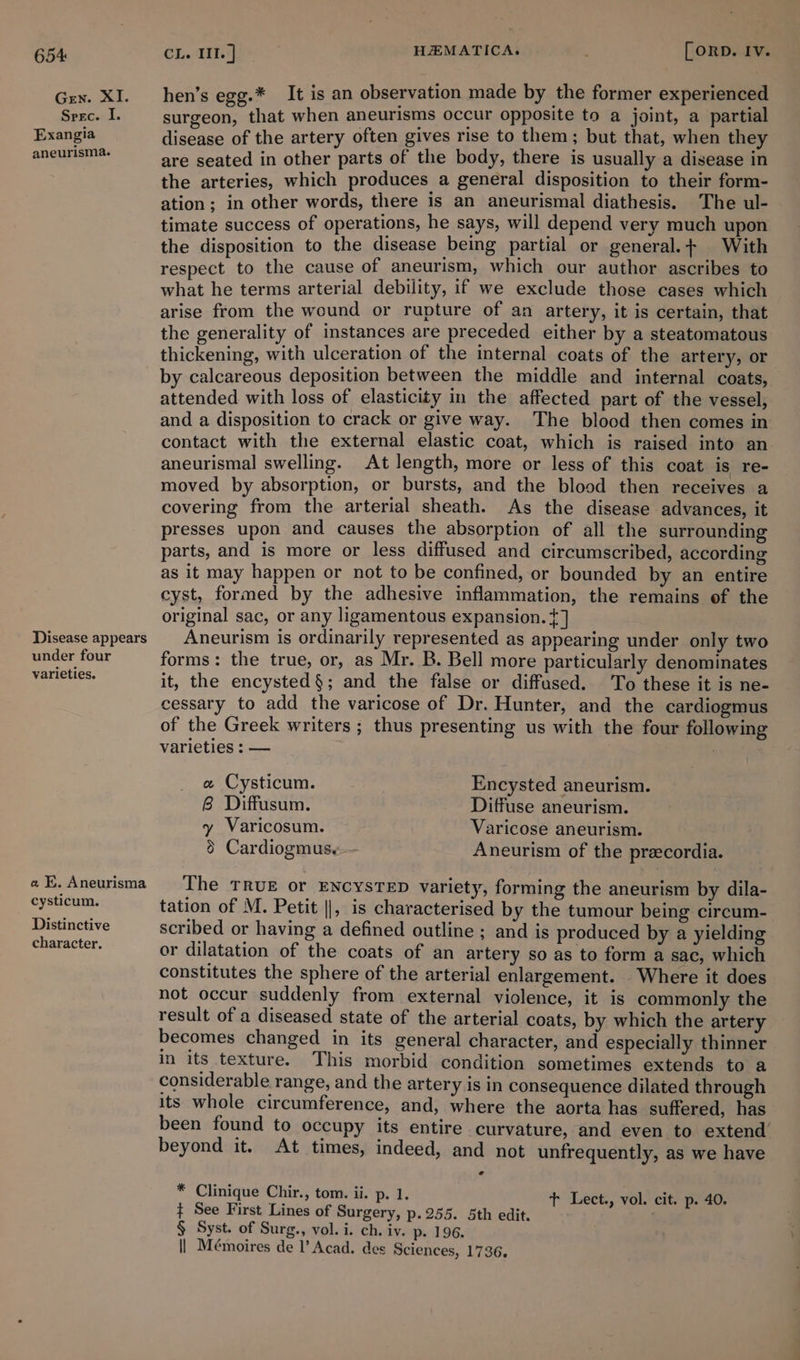 Gen. XI. Spec. i. Exangia aneurisma. Disease appears under four varieties. « Kk. Aneurisma cysticum. Distinctive character. hen’s egg.* It is an observation made by the former experienced surgeon, that when aneurisms occur opposite to a joint, a partial disease of the artery often gives rise to them; but that, when they are seated in other parts of the body, there is usually a disease in the arteries, which produces a general disposition to their form- ation; in other words, there is an aneurismal diathesis. The ul- timate success of operations, he says, will depend very much upon the disposition to the disease being partial or general. + With respect to the cause of aneurism, which our author ascribes to what he terms arterial debility, if we exclude those cases which arise from the wound or rupture of an artery, it is certain, that the generality of instances are preceded either by a steatomatous thickening, with ulceration of the internal coats of the artery, or by calcareous deposition between the middle and internal coats, attended with loss of elasticity in the affected part of the vessel, and a disposition to crack or give way. The blood then comes in contact with the external elastic coat, which is raised into an aneurismal swelling. At length, more or less of this coat is re- moved by absorption, or bursts, and the blood then receives a covering from the arterial sheath. As the disease advances, it presses upon and causes the absorption of all the surrounding parts, and is more or less diffused and circumscribed, according as it may happen or not to be confined, or bounded by an entire cyst, formed by the adhesive inflammation, the remains of the original sac, or any ligamentous expansion. ¢] Aneurism is ordinarily represented as appearing under only two forms: the true, or, as Mr. B. Bell more particularly denominates it, the encysted§; and the false or diffused. To these it is ne- cessary to add the varicose of Dr. Hunter, and the cardiogmus of the Greek writers ; thus presenting us with the four following varieties : — e Cysticum. Encysted aneurism. 8 Diffusum. Diffuse aneurism. y Varicosum. Varicose aneurism. 8 Cardiogmus,—- Aneurism of the preecordia. The TRUE or ENCYSTED variety, forming the aneurism by dila- tation of M. Petit ||, is characterised by the tumour being circum- scribed or having a defined outline ; and is produced by a yielding or dilatation of the coats of an artery so as to form a sac, which constitutes the sphere of the arterial enlargement. Where it does not occur suddenly from external violence, it is commonly the result of a diseased state of the arterial coats, by which the artery becomes changed in its general character, and especially thinner in its texture. This morbid condition sometimes extends to a considerable range, and the artery is in consequence dilated through its whole circumference, and, where the aorta has suffered, has been found to occupy its entire curvature, and even to extend’ beyond it. At times, indeed, and not unfrequently, as we have * Clinique Chir., tom. ii. p. 1. t Lect., vol. cit. p. 40. ¢ See First Lines of Surgery, p.255. 5th edit. . § Syst. of Surg., vol. i. ch. iv. p. 196. || Mémoires de l’ Acad. des Sciences, 1736.
