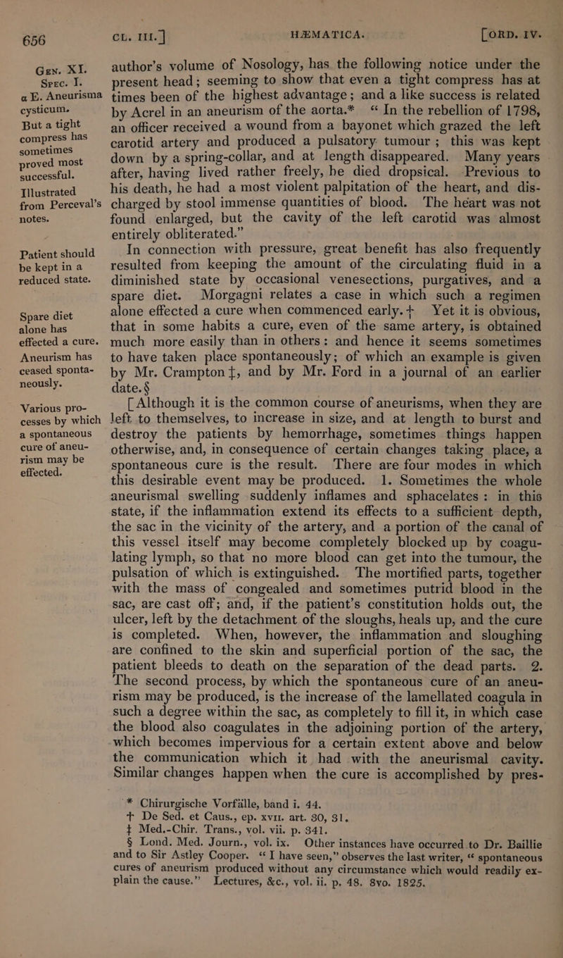 Gen. XI. Srec. I. a E. Aneurisma cysticum. But a tight compress has sometimes proved most successful. Tllustrated from Perceval’s notes. Patient should be kept in a reduced state. Spare diet alone has effected a cure. Aneurism has ceased sponta- neously. Various pro- cesses by which a spontaneous cure of aneu- rism may be effected. eb. MA. HEMATICA. Corp. 1v. author’s volume of Nosology, has the following notice under the present head; seeming to show that even a tight compress has at times been of the highest advantage; and a like success is related by Acrel in an aneurism of the aorta.* “In the rebellion of 1798, an officer received a wound from a bayonet which grazed the left carotid artery and produced a pulsatory: tumour ; this was kept down by a spring-collar, and at length disappeared. Many years © after, having lived rather freely, he died dropsical. -Previous to his death, he had a most violent palpitation of the heart, and dis- charged by stool immense quantities of blood. The heart was not found enlarged, but the cavity of the left carotid was almost entirely obliterated.” In connection with pressure, great benefit has also frequently resulted from keeping the amount of the circulating fluid in a diminished state by occasional venesections, purgatives, and a spare diet. Morgagni relates a case in which such a regimen alone effected a cure when commenced early.+ Yet it is obvious, that in some habits a cure, even of the same artery, is obtained much more easily than in others: and hence it seems sometimes to have taken place spontaneously; of which an example is given by Mr. Crampton}, and by Mr. Ford in a journal of an earlier date. § : [ Although it is the common course of aneurisms, when they are left to themselves, to increase in size, and at length to burst and destroy the patients by hemorrhage, sometimes things happen otherwise, and, in consequence of certain changes taking place, a spontaneous cure is the result. There are four modes in which this desirable event may be produced. 1. Sometimes the whole aneurismal swelling suddenly inflames and sphacelates: in this state, if the inflammation extend its effects to a sufficient depth, the sac in the vicinity of the artery, and a portion of the canal of this vessel itself may become completely blocked up by coagu- lating lymph, so that no more blood can get into the tumour, the pulsation of which is extinguished. The mortified parts, together with the mass of congealed and sometimes putrid blood in the sac, are cast off; and, if the patient’s constitution holds out, the ulcer, left by the detachment of the sloughs, heals up, and the cure is completed. When, however, the inflammation and sloughing are confined to the skin and superficial portion of the sac, the patient bleeds to death on the separation of the dead parts. 2. The second process, by which the spontaneous cure of an aneu- rism may be produced, is the increase of the lamellated coagula in such a degree within the sac, as completely to fill it, in which case the blood also coagulates in the adjoining portion of the artery, which becomes impervious for a certain extent above and below the communication which it had with the aneurismal cavity. Similar changes happen when the cure is accomplished by pres- -* Chirurgische Vorfalle, band i. 44. t De Sed. et Caus., ep. xvi. art. 30, 31. ¢ Med.-Chir. Trans., vol. vii. p. 341. § Lond. Med. Journ., vol. ix. Other instances have occurred to Dr. Baillie and to Sir Astley Cooper. ‘I have seen,” observes the last writer, “« spontaneous cures of aneurism produced without any circumstance which would readily ex- plain the cause.” Lectures, &amp;c., vol. ii. p. 48. 8vo. 1825.
