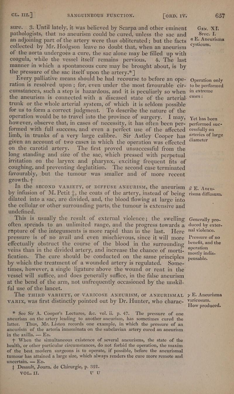 sure. 3. Until lately, it was believed by Scarpa and other eminent pathologists, that no aneurism could be cured, unless the sac and an adjoining part of the artery were thus obliterated; but the facts collected by Mr. Hodgson leave no doubt that, when an aneurism of the aorta undergoes a cure, the sac alone may be filled up with coagula, while the vessel itself remains pervious. 4. The last manner in which a spontaneous cure may be brought about, is by the pressure of the sac itself upon the artery.*] Every palliative means should be had recourse to before an ope- ration is resolved upon; for, even under the most favourable cir- cumstances, such a step is hazardous, and it is peculiarly so when the aneurism is connected with a diseased state of the arterial- trunk or the whole arterial system, of which it is seldom possible for us to form a correct judgment. To describe the nature of the operation would be to travel into the province of surgery. I may, however, observe that, in cases of necessity, it has often been per- formed with full success, and even a perfect use of the affected limb, in trunks of a very large calibre. Sir Astley Cooper has given an account of two cases in which the operation was effected on the carotid artery. The first proved unsuccessful from the long standing and size of the sac, which pressed with perpetual irritation on the larynx and pharynx, exciting frequent fits of coughing, and preventing deglutition. The second case terminated favourably, but the tumour was smaller and of more recent growth. + In the sECOND VARIETY, Or DIFFUSE ANEURISM, the aneurism by infusion of M. Petit {, the coats of the artery, instead of being dilated into a sac, are divided, and, the blood flowing at large into the cellular or other surrounding parts, the tumour is extensive and undefined. This is usually the result of external violence; the swelling often spreads to an unlimited range, and the progress towards a rapture of the integuments is more rapid than in the last. Here pressure is of no avail and even mischievous, since it will more effectually obstruct the course of the blood in the surrounding veins than in the divided artery, and increase the chance of morti- fication. The cure should be conducted on the same principles by which the treatment of a wounded artery is regulated. Some- vessel will suffice, and does generally suffice, in the false aneurism at the bend of the arm, not unfrequently occasioned by the unskil- ful use of the lancet. The THIRD VARIETY, Or VARICOSE ANEURISM, Of ANEURISMAL VARIX, was first distinctly pointed out by Dr. Hunter, who charac- * See Sir A. Cooper’s Lectures, &amp;c. vol. ii, p. 47. The pressure of one aneurism on the artery leading to another aneurism, has sometimes cured the latter. Thus, Mr. Liston records one example, in which the pressure of an aneurism of the arteria innominata on the subclavian artery cured an aneurism in the axilla. — Ep. + When the simultaneous existence of several aneurisms, the state of the health, or other particular circumstances, do not forbid the operation, the maxim of the best modern surgeons is to operate, if possible, before the aneurismal tumour has attained a large size, which always renders the cure more remote and uncertain. — Ep. ¢ Desault, Journ. de Chirurgie, p. 321. VOL. II. 1 te Gren. XI. Sere. I. aE. Aneurisma cysticum., Operation only to be performed in extreme cases : Yet has been performed suc- cessfully on arteries of large diameter BE. Aneus risma diffusum. Generally pro- duced by exter- nal violence. Pressure of no benefit, and the operation mostly indis- pensable. y E. Aneurisma varicosum. How produced.