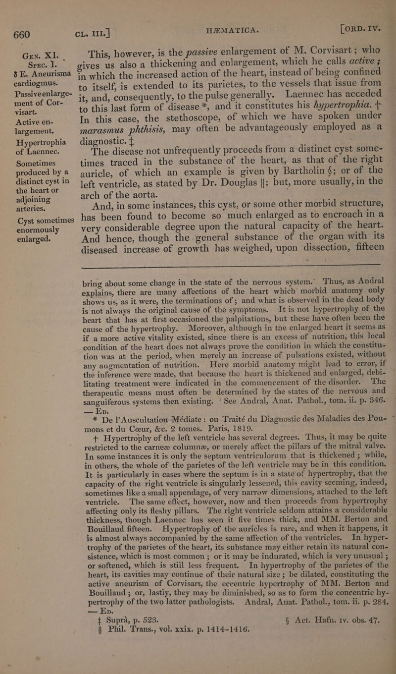 Gen. XI. . Srec. I. 8 E. Aneurisma cardiogmus. Passive enlarge- ment of Cor- visart. Active en- largement. Hypertrophia of Laennec. Sometimes produced by a distinct cyst in the heart or adjoining arteries. Cyst sometimes enormously enlarged. HEMATICA. [ORD. IV. This, however, is the passive enlargement of M. Corvisart ; who gives us also a thickening and enlargement, which he calls active ; in which the increased action of the heart, instead of being confined to itself, is extended to its parietes, to the vessels that issue from it, and, consequently, to the pulse generally. Laennec has acceded to this last form of disease *, and it constitutes his hypertrophia. + In this case, the stethoscope, of which we have spoken under marasmus phthisis, may often be advantageously employed as a diagnostic. f . 1% The disease not unfrequently proceeds from a distinct cyst some- times traced in the substance of the heart, as that of the right auricle, of which an example is given by Bartholin §; or of the left ventricle, as stated by Dr. Douglas ||; but, more usually, in the arch of the aorta. And, in some instances, this cyst, or some other morbid structure, has been found to become so much enlarged as to encroach in a very considerable degree upon the natural capacity of the heart. And hence, though the general substance of the organ with its diseased increase of growth has weighed, upon dissection, fifteen \ a bring about some change in the state of the nervous system. ‘Thus, as Andral explains, there are many affections of the heart which’ morbid anatomy only shows us, as it were, the terminations of ; and what is observed in the dead body is not always the original cause of the symptoms. It is not hypertrophy of the heart that has at first occasioned the palpitations, but these have often been the cause of the hypertrophy. Moreover, although in tne enlarged heart it seems as if a more active vitality existed, since there is an excess of nutrition, this local condition of the heart does not always prove the condition in which the constitu- tion was at the period, when merely an increase of pulsations existed, without any augmentation of nutrition. Here morbid anatomy might lead to error, if the inference were made, that because the heart is thickened and enlarged, debi- litating treatment were indicated in the commencement of the disorder. The therapeutic means must often be determined by the states of the nervous and sanguiferous systems then existing. “See Andral, Anat. Pathol., tom. il. p. 346. — Ep. * De l’ Auscultation-Médiate : ou Traité du Diagnostic des Maladies des Pou- * mons et du Ceeur, &c. 2 tomes. Paris, 1819. + Hypertrophy of the left ventricle has several degrees. Thus, it may be quite restricted to the carne columnez, or merely affect the pillars of the mitral valve. In some instances it is only the septum ventriculorum that is thickened ; while, in others, the whole of the parietes of the left ventricle may be in this condition. It is particularly in cases where the septum is in a state of hypertrophy, that the capacity of the right ventricle is singularly lessened, this cavity seeming, indeed, sometimes like a small appendage, of very narrow dimensions, attached to the left ventricle. The same effect, however, now and then proceeds from hypertrophy affecting only its fleshy pillars. The right ventricle seldom attains a considerable thickness, though Laennec has seen it five times thick, and MM. Berton and | Bouillaud fifteen. Hypertrophy of the auricles is rare, and when it happens, it is almost always accompanied by the same affection of the ventricles. In hyper- trophy of the parietes of the heart, its substance may either retain its natural con- sistence, which is most common ; or it may be indurated, which is very unusual ; or softened, which is still less frequent. In hypertrophy of the parietes of the heart, its cavities may continue of their natural size; be dilated, constituting the active aneurism of Corvisart, the eccentric hypertrophy of MM. Berton and Bouillaud ; or, lastiy, they may be diminished, so as to form the concentric hy- pertrophy of the two latter pathologists. Andral, Anat. Pathol., tom. ii. p. 284. in, D. ¢ Supra, p. 523. : ; § Act. Hafn. tv. obs. 47. || Phil. Trans., vol. xxix. p. 1414-1416.