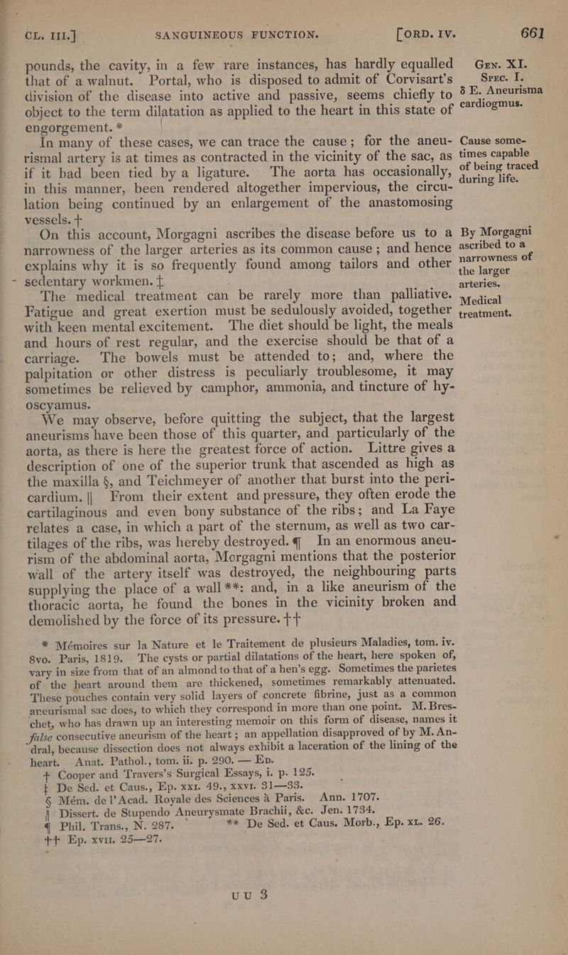 pounds, the cavity, in a few rare instances, has hardly equalled that of a walnut. Portal, who is disposed to admit of Corvisart’s division of the disease into active and passive, seems chiefly to object to the term dilatation as applied to the heart in this state of engorgement. * | In many of these cases, we can trace the cause ; for the aneu- rismal artery is at times as contracted in the vicinity of the sac, as if it had been tied by a ligature. The aorta has occasionally, in this manner, been rendered altogether impervious, the circu- lation being continued by an enlargement of the anastomosing vessels. + On this account, Morgagni ascribes the disease before us to a narrowness of the larger arteries as its common cause ; and hence explains why it is so frequently found among tailors and other sedentary workmen. { The medical treatment can be rarely more than palliative. Fatigue and great exertion must be sedulously avoided, together with keen mental excitement. The diet should be light, the meals and hours of rest regular, and the exercise should be that of a carriage. The bowels must be attended to; and, where the palpitation or other distress is peculiarly troublesome, it may sometimes be relieved by camphor, ammonia, and tincture of hy- oscyamus. We may observe, before quitting the subject, that the largest aneurisms have been those of this quarter, and particularly of the aorta, as there is here the greatest force of action. Littre gives a description of one of the superior trunk that ascended as high as the maxilla §, and Teichmeyer of another that burst into the peri- cardium. || From their extent and pressure, they often erode the cartilaginous and even bony substance of the ribs; and La Faye relates a case, in which a part of the sternum, as well as two car- tilages of the ribs, was hereby destroyed. q In an enormous aneu- rism of the abdominal aorta, Morgagni mentions that the posterior wall of the artery itself was destroyed, the neighbouring parts supplying the place of a wall**: and, in a like aneurism of the thoracic aorta, he found the bones in the vicinity broken and demolished by the force of its pressure. ++ * Mémoires sur la Nature et le Traitement de plusieurs Maladies, tom. iv. 8vo. Paris, 1819. The cysts or partial dilatations of the heart, here spoken of, vary in size from that of an almond to that of a hen’s egg. Sometimes the parietes of the heart around them are thickened, sometimes remarkably attenuated. These pouches contain very solid layers of concrete fibrine, just as a common aneurismal sac does, to which they correspond in more than one point. M. Bres- chet, who has drawn up an interesting memoir on this form of disease, names it false consecutive aneurism of the heart; an appellation disapproved of by M. An- “dral, because dissection does not always exhibit a laceration of the lining of the heart. Anat. Pathol., tom. ii. p. 290. — Ep. + Cooper and Travers’s Surgical Essays, i. p. 125. t De Sed. et Caus., Ep. xx1. 49., xxvr. 31—33, § Mém. del’ Acad. Royale des Sciences &amp; Paris. Ann. 1707. | Dissert. de Stupendo Aneurysmate Brachii, &amp;c. Jen. 1734. q Phil. Trans., N. 287. ** De Sed. et Caus. Morb., Ep. xu. 26. ++ Ep. xvu. 25—27. uu 3 Gen. XI. Sree. I. 6 E. Aneurisma cardiogmus. Cause some- times capable of being traced during life. By Morgagni ascribed to a narrowness of the larger arteries. Medical treatment.