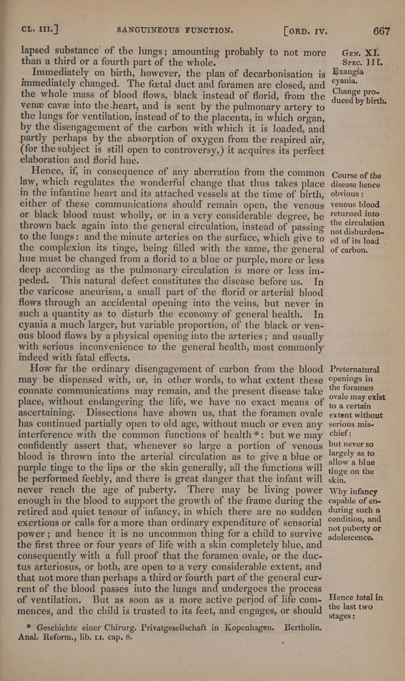 lapsed substance of the lungs; amounting probably to not more than a third or a fourth part of the whole. Immediately on birth, however, the plan of decarbonisation is immediately changed. The foetal duct and foramen are closed, and the whole mass of blood flows, black instead of florid, from the ven cave into the-heart, and is sent by the pulmonary artery to the lungs for ventilation, instead of to the placenta, in which organ, by the disengagement of the carbon with which it is loaded, and partly perhaps by the absorption of oxygen from the respired air, (for the subject is still open to controversy,) it acquires its perfect elaboration and florid hue. Hence, if, in consequence of any aberration from the common law, which regulates the wonderful change that thus takes place in the infantine heart and its attached vessels at the time of birth, either of these communications should remain open, the venous or black blood must wholly, or in a very considerable degree, be thrown back again into the general circulation, instead of passing to the lungs: and the minute arteries on the surface, which give to the complexion its tinge, being filled with the same, the general hue must be changed from a florid to a blue or purple, more or less deep according as the pulmonary circulation is more or less im- -peded. This natural defect constitutes the disease before us. In the varicose aneurism, a small part of the florid or arterial blood flows through an accidental opening into the veins, but never in such a quantity as to disturb the economy of general health. In cyania a much larger, but variable proportion, of the black or ven- ous blood flows by a physical opening into the arteries; and usually with serious inconvenience to the general health, most commonly indeed with fatal effects. How far the ordinary disengagement of carbon from the blood may be dispensed with, or, in other words, to what extent these connate communications may remain, and the present disease take place, without endangering the life, we have no exact means of ascertaining. Dissections have shown us, that the foramen ovale has continued. partially open to old age, without much or even any interference with the common functions of health *: but we may confidently assert that, whenever so large a portion of venous blood is thrown into the arterial circulation as to give a blue or purple tinge to the lips or the skin generally, all the functions will be performed feebly, and there is great danger that the infant will never reach the age of puberty. There may be living power enough in the blood to support the growth of the frame during the retired and quiet tenour of infancy; in which there are no sudden exertions or calls for a more than ordinary expenditure of sensorial power ; and hence it is no uncommon thing for a child to survive the first three or four years of life with a skin completely blue, and consequently with a full proof that the foramen ovale, or the duc- tus arteriosus, or both, are open to a very considerable extent, and that not more than perhaps a third or fourth part of the general cur- rent of the blood passes into the lungs and undergoes the process of ventilation. But as soon as a more active period of life com- mences, and the child is trusted to its feet, and engages, or should * Geschichte einer Chirurg. Privatgesellschaft in Kopenhagen. Bertholin. Anal. Reform., lib. 11. cap, 8. * Gen. XI. Srec. JIL. Exangia cyania. Change pro- duced by birth, Course of the disease hence obvious: _ venous blood returned into the circulation not disburden- ed of its load of carbon. Preternatural openings in the foramen ovale may exist to a certain extent without serious mis~ chief ; but never so largely as to allow a blue tinge on the skin. Why infancy capable of ene during such a condition, and not puberty or adolescence. Hence fatal in the last two stages: