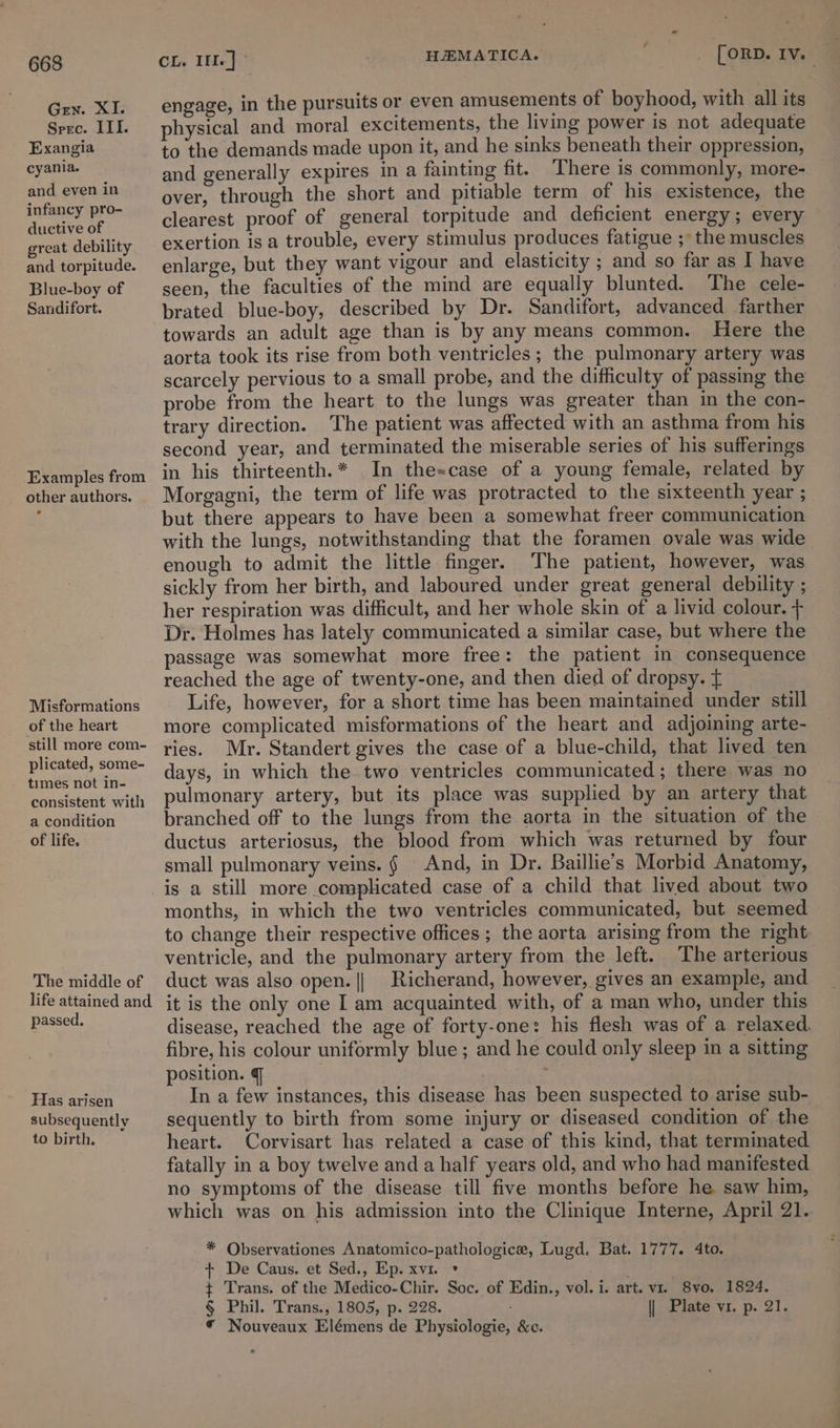 Gen. XI. Spec. III. Exangia cyania. and even in infancy pro- ductive of great debility and torpitude. Blue-boy of Sandifort. Examples from other authors. Misformations of the heart still more com- plicated, some- times not in- consistent with a condition of life. The middle of life attained and passed. Has arisen subsequently to birth. engage, in the pursuits or even amusements of boyhood, with all its physical and moral excitements, the living power is not adequate to the demands made upon it, and he sinks beneath their oppression, and generally expires in a fainting fit. ‘There is commonly, more- over, through the short and pitiable term of his existence, the clearest proof of general torpitude and deficient energy; every exertion is a trouble, every stimulus produces fatigue ;° the muscles enlarge, but they want vigour and elasticity ; and so far as I have seen, the faculties of the mind are equally blunted. The cele- brated blue-boy, described by Dr. Sandifort, advanced farther towards an adult age than is by any means common. Here the aorta took its rise from both ventricles ; the pulmonary artery was scarcely pervious to a small probe, and the difficulty of passing the probe from the heart to the lungs was greater than in the con- trary direction. The patient was affected with an asthma from his second year, and terminated the miserable series of his sufferings in his thirteenth.* In the=case of a young female, related by Morgagni, the term of life was protracted to the sixteenth year ; but there appears to have been a somewhat freer communication with the lungs, notwithstanding that the foramen ovale was wide enough to admit the little finger. The patient, however, was sickly from her birth, and laboured under great general debility ; her respiration was difficult, and her whole skin of a livid colour. + Dr. Holmes has lately communicated a similar case, but where the passage was somewhat more free: the patient in consequence reached the age of twenty-one, and then died of dropsy. { Life, however, for a short time has been maintained under still more complicated misformations of the heart and adjoining arte- ries. Mr. Standert gives the case of a blue-child, that lived ten days, in which the two ventricles communicated; there was no pulmonary artery, but its place was supplied by an artery that branched off to the lungs from the aorta in the situation of the ductus arteriosus, the blood from which was returned by four small pulmonary veins. § And, in Dr. Baillie’s Morbid Anatomy, is a still more complicated case of a child that lived about two months, in which the two ventricles communicated, but seemed to change their respective offices ; the aorta arising from the right ventricle, and the pulmonary artery from the left. The arterious duct was also open. || Richerand, however, gives an example, and it is the only one I am acquainted with, of a man who, under this fibre, his colour uniformly blue; and he could only sleep in a sitting position. § . In a few instances, this disease has been suspected to arise sub- sequently to birth from some injury or diseased condition of the heart. Corvisart has related a case of this kind, that terminated fatally in a boy twelve anda half years old, and who had manifested no symptoms of the disease till five months before he saw him, * Observationes Anatomico-pathologice, Lugd. Bat. 1777. 4to. + De Caus. et Sed., Ep. xvi. * ¢ Trans. of the Medico-Chir. Soc. of Edin., vol. i. art. v1. 8vo. 1824. § Phil. Trans., 1805, p. 228. || Plate vi. p. 21. * Nouveaux Elémens de Physiologie, &amp;c. —_—