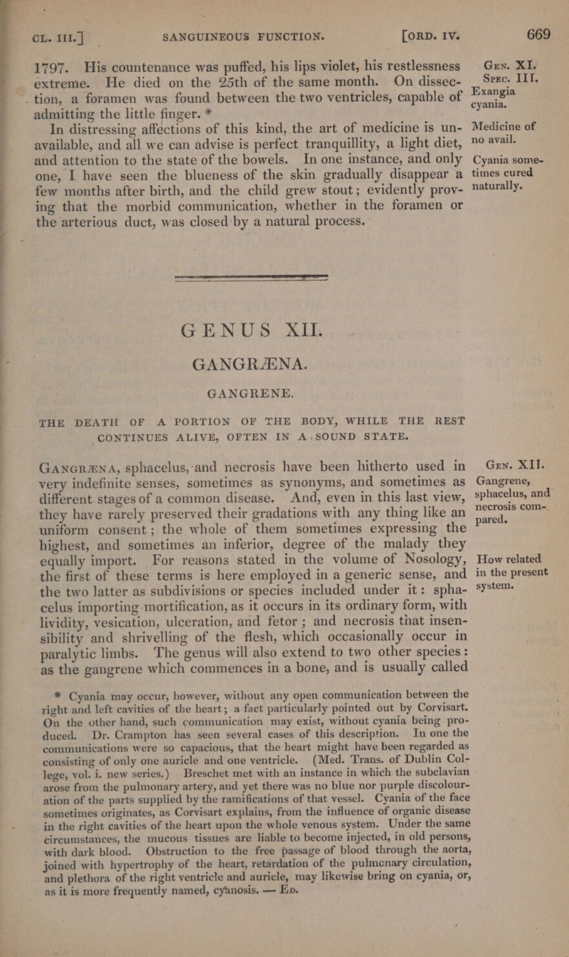 a a 1797. His countenance was puffed, his lips violet, his restlessness extreme. He died on the 25th of the same month. On dissec- admitting the little finger. * In distressing affections of this kind, the art of medicine is un- available, and all we can advise is perfect tranquillity, a light diet, and attention to the state of the bowels. In one instance, and only few months after birth, and the child grew stout; evidently prov- ing that the morbid communication, whether in the foramen or the arterious duct, was closed by a natural process. GENUS XII. GANGRAENA. GANGRENE. THE DEATH OF A PORTION OF THE BODY, WHILE THE REST CONTINUES ALIVE, OFTEN IN A.SOUND STATE. GanGr#NnA, sphacelus,-and necrosis have been hitherto used in very indefinite senses, sometimes as synonyms, and sometimes as different stages of a common disease. And, even in this last view, they have rarely preserved their gradations with any thing like an uniform consent; the whole of them sometimes expressing the highest, and sometimes an inferior, degree of the malady they equally import. For reasons stated in the volume of Nosology, the first of these terms is here employed in a generic sense, and the two latter as subdivisions or species included under it: spha- celus importing mortification, as it occurs in its ordinary form, with lividity, vesication, ulceration, and fetor ; and necrosis that insen- sibility and shrivelling of the flesh, which occasionally occur in paralytic limbs. The genus will also extend to two other species : * Cyania may occur, however, without any open communication between the On the other hand, such communication may exist, without cyania being pro- duced. Dr. Crampton has seen several cases of this description. In one the communications were so capacious, that the heart might have been regarded as consisting of only one auricle and one ventricle. (Med. Trans. of Dublin Col- lege, vol. i. new series.) Breschet met with an instance in which the subclavian arose from the pulmonary artery, and yet there was no blue nor purple discolour- ation of the parts supplied by the ramifications of that vessel. Cyania of the face sometimes originates, as Corvisart explains, from the influence of organic disease in the right cavities of the heart upon the whole venous system. Under the same circumstances, the mucous tissues are liable to become injected, in old persons, with dark blood. Obstruction to the free passage of blood through the aorta, joined with hypertrophy of the heart, retardation of the pulmonary circulation, and plethora of the right ventricle and auricle, may likewise bring on cyania, or, as it is more frequently named, cyanosis. — Ep. Gen. XI, Srec. ILT. Exangia cyania. Medicine of no avail. Cyania some- naturally. Gren. XII. Gangrene, sphacelus, and necrosis com-. pared. How related in the present system.