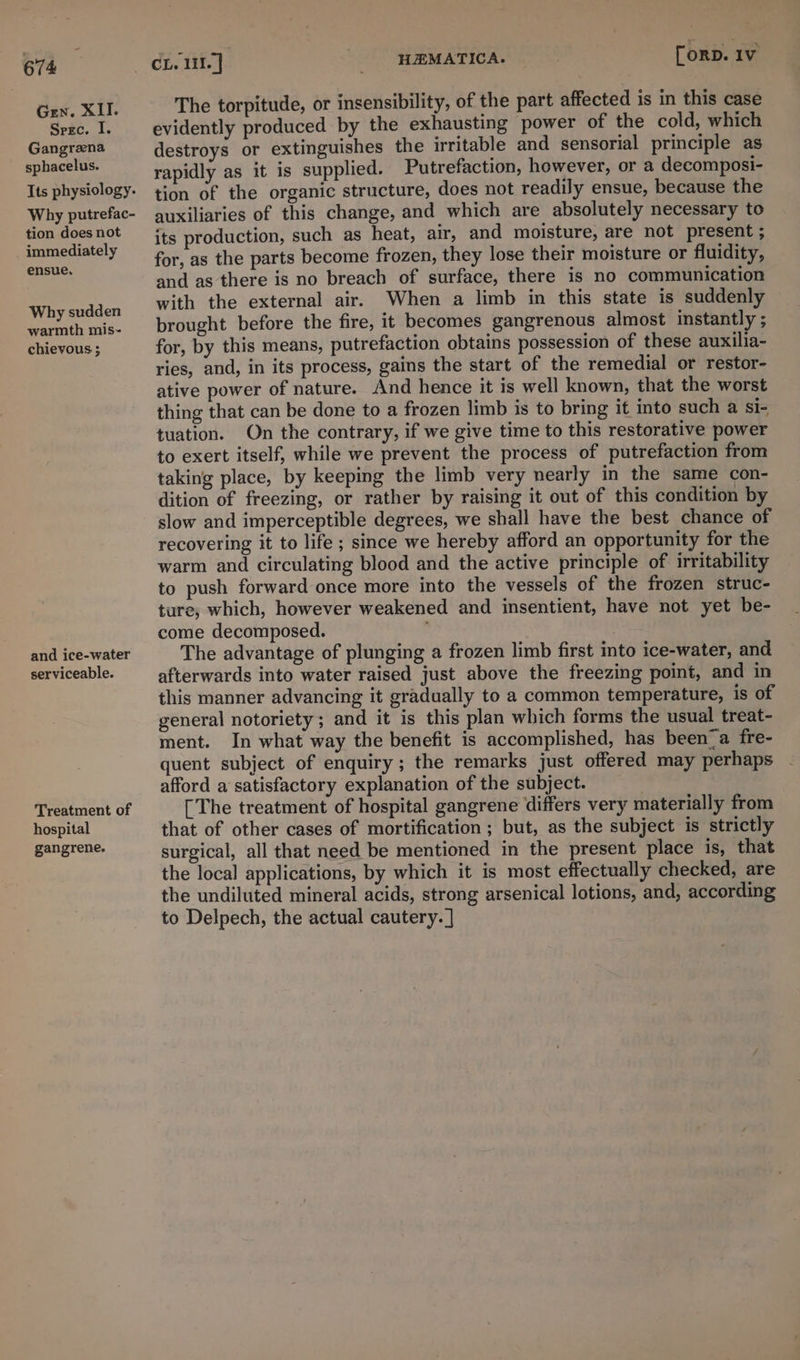 Gen. XII. Spec. I. Gangrena sphacelus. Why putrefac- tion does not immediately ensue, Why sudden warmth mis- chievous ; and ice-water serviceable. Treatment of hospital gangrene. HEMATICA. [oRD. Iv The torpitude, or insensibility, of the part affected is in this case evidently produced by the exhausting power of the cold, which destroys or extinguishes the irritable and sensorial principle as rapidly as it is supplied. Putrefaction, however, or a decomposi- tion of the organic structure, does not readily ensue, because the auxiliaries of this change, and which are absolutely necessary to its production, such as heat, air, and moisture, are not present ; for, as the parts become frozen, they lose their moisture or fluidity, and as there is no breach of surface, there is no communication with the external air. When a limb in this state is suddenly brought before the fire, it becomes gangrenous almost instantly ; for, by this means, putrefaction obtains possession of these auxilia- ries, and, in its process, gains the start of the remedial or restor- ative power of nature. And hence it is well known, that the worst thing that can be done to a frozen limb is to bring it into such a si- tuation. On the contrary, if we give time to this restorative power to exert itself, while we prevent the process of putrefaction from taking place, by keeping the limb very nearly in the same con- dition of freezing, or rather by raising it out of this condition by slow and imperceptible degrees, we shall have the best chance of recovering it to life ; since we hereby afford an opportunity for the warm and circulating blood and the active principle of irritability to push forward once more into the vessels of the frozen struc- ture, which, however weakened and insentient, have not yet be- come decomposed. The advantage of plunging a frozen limb first into ice-water, and afterwards into water raised just above the freezing point, and in this manner advancing it gradually to a common temperature, is of general notoriety; and it is this plan which forms the usual treat- ment. In what way the benefit is accomplished, has been_a fre- quent subject of enquiry; the remarks just offered may perhaps afford a satisfactory explanation of the subject. [The treatment of hospital gangrene ‘differs very materially from that of other cases of mortification ; but, as the subject is strictly surgical, all that need be mentioned in the present place is, that the local applications, by which it is most effectually checked, are the undiluted mineral acids, strong arsenical lotions, and, according to Delpech, the actual cautery. |