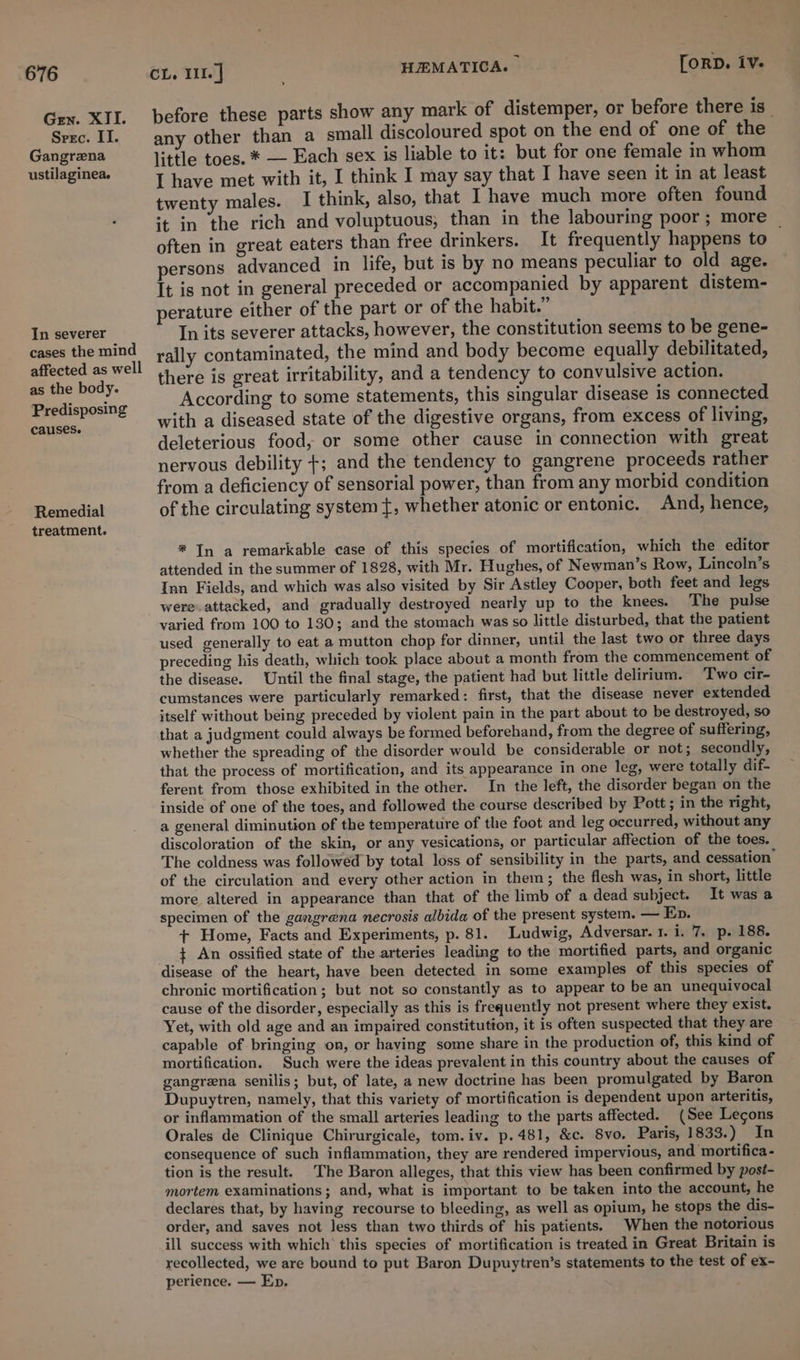 Gen. XII. Srec. II. Gangrena ustilaginea. In severer cases the mind affected as well as the body. Predisposing causes. Remedial treatment. CL, I. | HEMATICA. | [ORD. iv. before these parts show any mark of distemper, or before there is any other than a small discoloured spot on the end of one of the little toes. * — Each sex is liable to it: but for one female in whom I have met with it, I think I may say that I have seen it in at least twenty males. I think, also, that I have much more often found it in the rich and voluptuous; than in the labouring poor; more _ often in great eaters than free drinkers. It frequently happens to persons advanced in life, but is by no means peculiar to old age. It is not in general preceded or accompanied by apparent distem- perature either of the part or of the habit.” In its severer attacks, however, the constitution seems to be gene- rally contaminated, the mind and body become equally debilitated, there is great irritability, and a tendency to convulsive action. According to some statements, this singular disease is connected with a diseased state of the digestive organs, from excess of living, deleterious food, or some other cause in connection with great nervous debility +; and the tendency to gangrene proceeds rather from a deficiency of sensorial power, than from any morbid condition of the circulating system t, whether atonic or entonic. And, hence, # In a remarkable case of this species of mortification, which the editor attended in the summer of 1828, with Mr. Hughes, of Newman’s Row, Lincoln’s Inn Fields, and which was also visited by Sir Astley Cooper, both feet and legs were attacked, and gradually destroyed nearly up to the knees. The pulse varied from 100 to 130; and the stomach was so little disturbed, that the patient used generally to eat a mutton chop for dinner, until the last two or three days preceding his death, which took place about a month from the commencement of the disease. Until the final stage, the patient had but little delirium. Two cir- cumstances were particularly remarked: first, that the disease never extended itself without being preceded by violent pain in the part about to be destroyed, so that a judgment could always be formed beforehand, from the degree of suffering, whether the spreading of the disorder would be considerable or not; secondly, that the process of mortification, and its appearance in one leg, were totally dif- ferent from those exhibited in the other. In the left, the disorder began on the inside of one of the toes, and followed the course described by Pott ; in the right, a general diminution of the temperature of the foot and leg occurred, without any discoloration of the skin, or any vesications, or particular affection of the toes. The coldness was followed by total loss of sensibility in the parts, and cessation’ of the circulation and every other action in them; the flesh was, in short, little more altered in appearance than that of the limb of a dead subject. It was a specimen of the gangrena necrosis albida of the present system. — Ep. + Home, Facts and Experiments, p. 81. Ludwig, Adversar. 1. i. 7. p. 188. ¢ An ossified state of the arteries leading to the mortified parts, and organic disease of the heart, have been detected in some examples of this species of chronic mortification; but not so constantly as to appear to be an unequivocal cause of the disorder, especially as this is frequently not present where they exist. Yet, with old age and an impaired constitution, it is often suspected that they are capable of bringing on, or having some share in the production of, this kind of mortification. Such were the ideas prevalent in this country about the causes of gangrena senilis; but, of late, a new doctrine has been promulgated by Baron Dupuytren, namely, that this variety of mortification is dependent upon arteritis, or inflammation of the small arteries leading to the parts affected. (See Legons Orales de Clinique Chirurgicale, tom. iv. p.481, &amp;c. 8vo, Paris, 1833.) In consequence of such inflammation, they are rendered impervious, and mortifica- tion is the result. The Baron alleges, that this view has been confirmed by post- mortem examinations; and, what is important to be taken into the account, he declares that, by having recourse to bleeding, as well as opium, he stops the dis- order, and saves not less than two thirds of his patients. When the notorious ill success with which’ this species of mortification is treated in Great Britain is recollected, we are bound to put Baron Dupuytren’s statements to the test of ex- perience. — Ep.