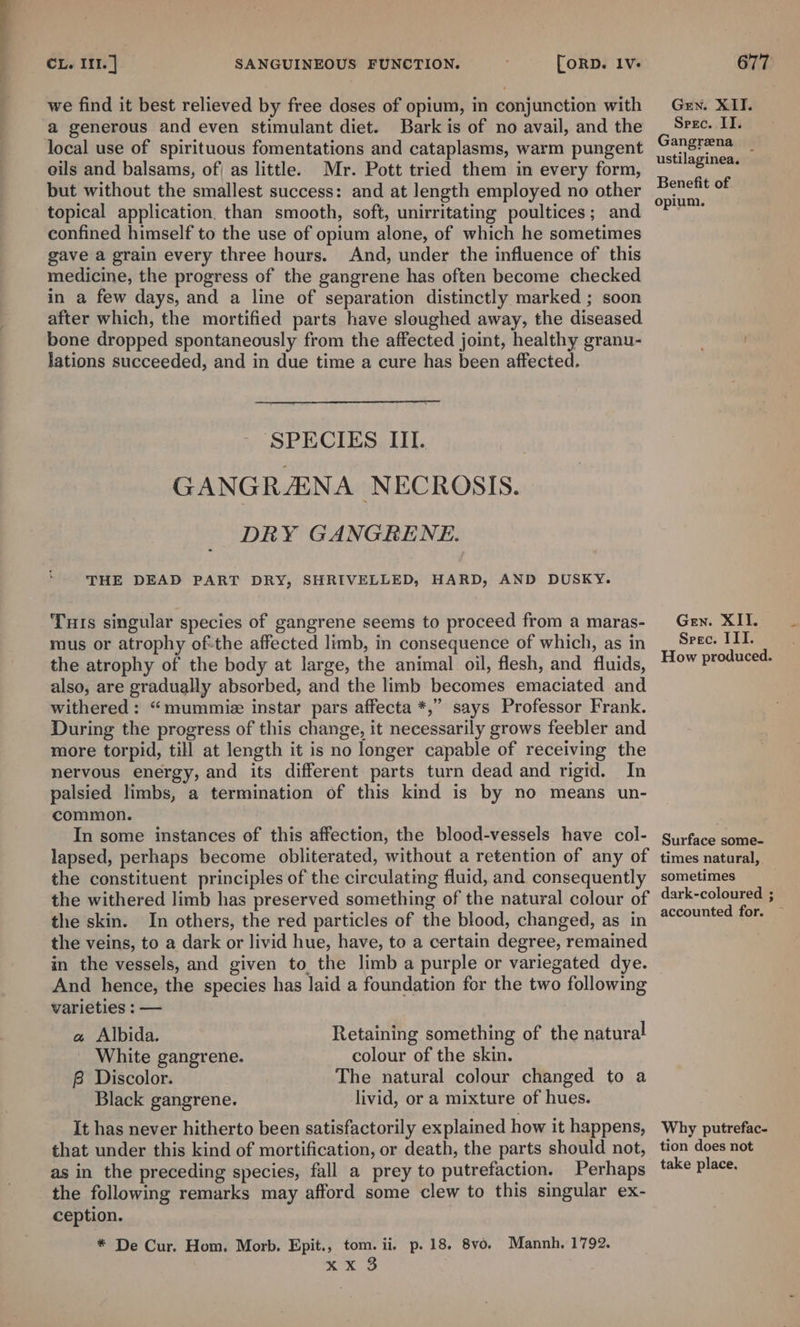 we find it best relieved by free doses of opium, in conjunction with a generous and even stimulant diet. Bark is of no avail, and the local use of spirituous fomentations and cataplasms, warm pungent oils and balsams, of) as little. Mr. Pott tried them in every form, but without the smallest success: and at length employed no other topical application. than smooth, soft, unirritating poultices; and confined himself to the use of opium alone, of which he sometimes gave a grain every three hours. And, under the influence of this medicine, the progress of the gangrene has often become checked in a few days, and a line of separation distinctly marked ; soon after which, the mortified parts have sloughed away, the diseased. bone dropped spontaneously from the affected joint, healthy granu- lations succeeded, and in due time a cure has been affected. SPECIES III. | GANGRANA NECROSIS. DRY GANGRENE. THE DEAD PART DRY, SHRIVELLED, HARD, AND DUSKY. Turis singular species of gangrene seems to proceed from a maras- mus or atrophy ofthe affected limb, in consequence of which, as in the atrophy of the body at large, the animal oil, flesh, and fluids, also, are gradually absorbed, and the limb becomes emaciated and withered: “mummie instar pars affecta *,” says Professor Frank. During the progress of this change, it necessarily grows feebler and more torpid, till at length it is no longer capable of receiving the nervous energy, and its different parts turn dead and rigid. In palsied limbs, a termination of this kind is by no means un- common. In some instances of this affection, the blood-vessels have col- lapsed, perhaps become obliterated, without a retention of any of the constituent principles of the circulating fluid, and consequently the withered limb has preserved something of the natural colour of the skin. In others, the red particles of the blood, changed, as in the veins, to a dark or livid hue, have, to a certain degree, remained in the vessels, and given to the limb a purple or variegated dye. And hence, the species has laid a foundation for the two following varieties : — a Albida. Retaining something of the natural White gangrene. colour of the skin. B Discolor. The natural colour changed to a Black gangrene. livid, or a mixture of hues. It has never hitherto been satisfactorily explained how it happens, that under this kind of mortification, or death, the parts should not, as in the preceding species, fall a prey to putrefaction. Perhaps the following remarks may afford some clew to this singular ex- ception. * De Cur. Hom. Morb. Epit., tom. ii. p.18. 8vo. Mannh, 1792. x xB Gen. XII. Srec. II. Gangrena _ ustilaginea. Benefit of opium. Gen. XII. Spec. III. How produced. Surface some- times natural, sometimes dark-coloured ; accounted for. — Why putrefac- tion does not take place.