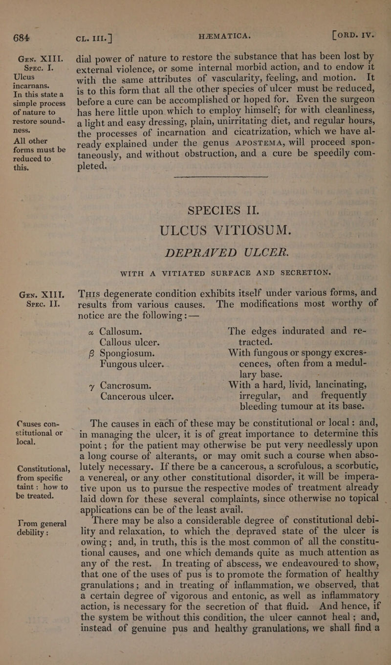 Gen. XIII. Seec. I. Ulcus incarnans. In this state a simple process of nature to restore sound~ ness. All other forms must be reduced to. this. Gen. XIII. Spec. II. Causes con- stitutional or local. Constitutional, from specific taint : how to be treated. Yrom general debility : HEMATICA. [ORD. Iv. dial power of nature to restore the substance that has been lost by external violence, or some internal morbid action, and to endow it with the same attributes of vascularity, feeling, and motion. It is to this form that all the other species of ulcer must be reduced, before a cure can be accomplished or hoped for. Even the surgeon has here little upon. which to employ himself; for with cleanliness, a light and easy dressing, plain, unirritating diet, and regular hours, the processes of incarnation and cicatrization, which we have al- ready explained under the genus AposTEeMA, will proceed spon- taneously, and without obstruction, and a cure be speedily com- pleted. | SPECIES II. ULCUS VITIOSUM. DEPRAVED ULCER. WITH A VITIATED SURFACE AND SECRETION. Tuts degenerate condition exhibits itself under various forms, and results from various causes. The modifications most worthy of notice are the following :— The edges indurated and re- tracted. With fungous or spongy excres- cences, often from a medul- lary base. : With a hard, livid, lancinating, irregular, and frequently bleeding tumour at its base. « Callosum. Callous ulcer. 6. Spongiosum. Fungous ulcer. y Cancrosum. Cancerous ulcer. The causes in each of these may be constitutional or local: and, in managing the ulcer, it is of great importance to determine this point ; for the patient may otherwise be put very needlessly upon a long course of alterants, or may omit such a course when abso- lutely necessary. If there be a cancerous, a scrofulous, a scorbutic, a venereal, or any other constitutional disorder, it will be impera- tive upon us to pursue the respective modes of treatment already laid down for these several complaints, since otherwise no topical _ applications can be of the least avail. There may be also a considerable degree of constitutional debi- lity and relaxation, to which the depraved state of the ulcer is owing ; and, in truth, this is the most common of all the constitu- tional causes, and one which demands quite as much attention as any of the rest. In treating of abscess, we endeavoured to show, that one of the uses of pus is to promote the formation of healthy granulations; and in treating of inflammation, we observed, that a certain degree of vigorous and entonic, as well as inflammatory action, is necessary for the secretion of that fluid. And hence, if the system be without this condition, the ulcer cannot heal; and, instead of genuine pus and healthy granulations, we shall find a