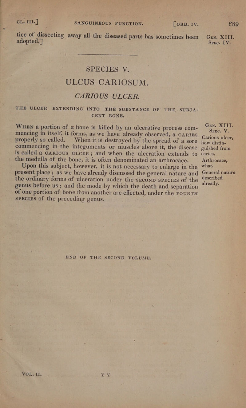 tice of dissecting away all the diseased parts has sometimes been Gen. XIII. adopted. ] Srec. IV. SPECIES V. ULCUS CARIOSUM. CARIOUS ULCER. THE ULCER EXTENDING INTO THE SUBSTANCE OF’ THE -SUBJA- CENT BONE. Gen. XITI. WHEN a portion of a bone is killed by an ulcerative process com- ae mencing in itself, it forms, as we have already observed, a CARIES Carioue tie . ° &gt; properly so called. | When it is destroyed by the spread of a sore How dich commencing in the integuments or muscles above it, the disease guished from is called a CARIOUS ULCER; and when the ulceration extends to caries. the medulla of the bone, it is often denominated an arthrocace. Arthrocace, Upon this subject, however, it is not necessary to enlarge in the What. present place ; as we have already discussed the general nature and General nature the ordinary forms of ulceration under the seconp species of the Seale 2 ‘ already. genus before us ; and the mode by which the death and separation of one portion of: bone from another are effected, under the rourRTH SPECIES of the preceding genus. END OF THE SECOND VOLUME. VOL. Il. YY;
