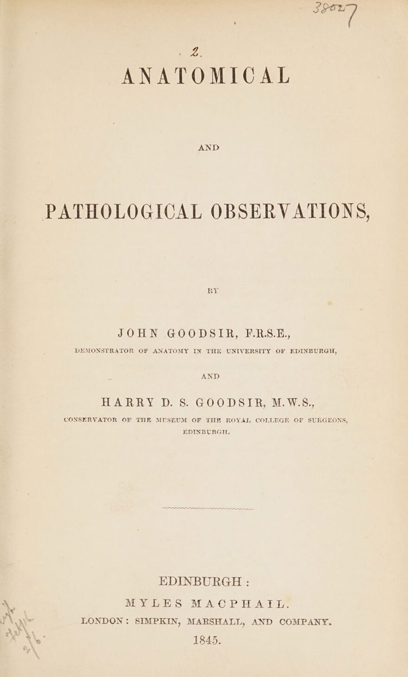 sit a ANATOMICAL AND PATHOLOGICAL OBSERVATIONS, JO DMG OOS Hehe .ook., DEMONSTRATOR OF ANATOMY IN THE UNIVERSITY OF EDINBURGH, AND HAR Ye DS 5.2 G OO DS) Rael wes: CONSERVATOR OF THK MUSEUM OF THE ROYAL COLLEGE OF SURGEONS, EDINBURGH, EDINBURGH : MYLES MACPHATL-: LONDON: SIMPKIN, MARSHALL, AND COMPANY. 1845.