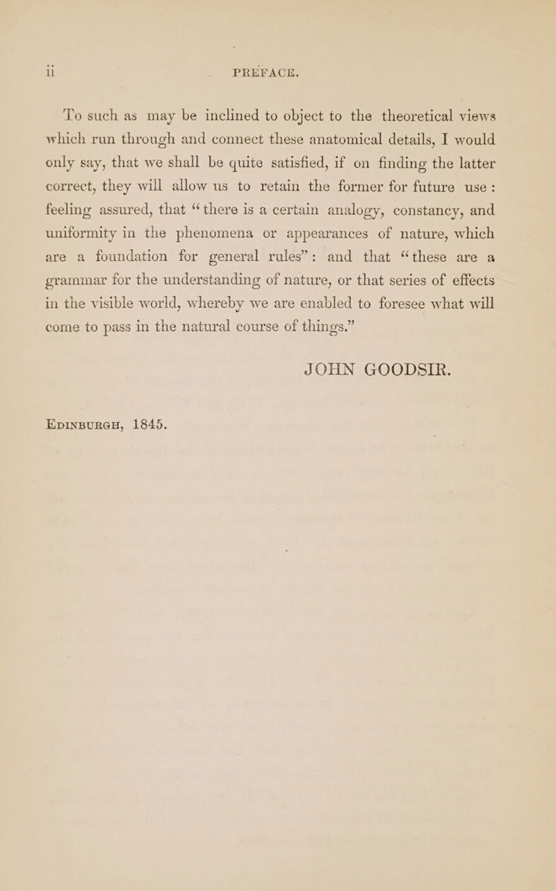 ll PREFACE. To such as may be inclined to object to the theoretical views which run through and connect these anatomical details, I would only say, that we shall be quite satisfied, if on finding the latter correct, they will allow us to retain the former for future use: feeling assured, that “there is a certain analogy, constancy, and uniformity in the phenomena or appearances of nature, which are a foundation for general rules’: and that “these are a grammar for the understanding of nature, or that series of effects in the visible world, whereby we are enabled to foresee what will come to pass in the natural course of things.” JOHN GOODSIR. EDINBURGH, 1845.