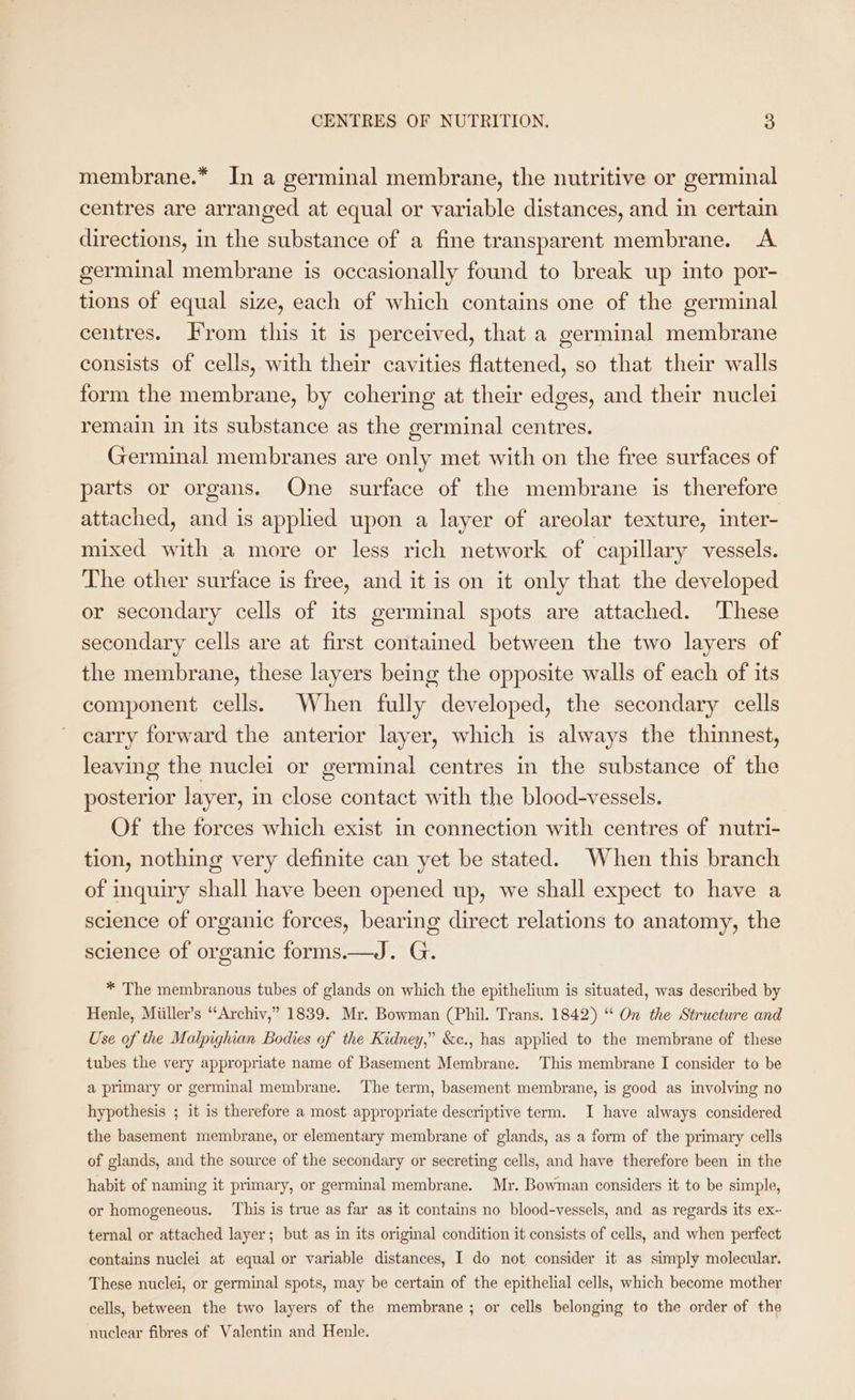 membrane.* In a germinal membrane, the nutritive or germinal centres are arranged at equal or variable distances, and in certain directions, in the substance of a fine transparent membrane. A germinal membrane is occasionally found to break up into por- tions of equal size, each of which contains one of the germinal centres. rom this it is perceived, that a germinal membrane consists of cells, with their cavities flattened, so that their walls form the membrane, by cohering at their edges, and their nuclei remain in its substance as the germinal centres. Germinal membranes are only met with on the free surfaces of parts or organs. One surface of the membrane is therefore attached, and is applied upon a layer of areolar texture, inter- mixed with a more or less rich network of capillary vessels. The other surface is free, and it is on it only that the developed or secondary cells of its germinal spots are attached. ‘These secondary cells are at first contained between the two layers of the membrane, these layers being the opposite walls of each of its component cells. When fully developed, the secondary cells carry forward the anterior layer, which is always the thinnest, leaving the nuclei or germinal centres in the substance of the posterior layer, in close contact with the blood-vessels. Of the forces which exist in connection with centres of nutri- tion, nothing very definite can yet be stated. When this branch of inquiry shall have been opened up, we shall expect to have a science of organic forces, bearing direct relations to anatomy, the science of organic forms.—J. G. * The membranous tubes of glands on which the epithelium is situated, was described by Henle, Miiller’s ‘‘Archiv,” 1839. Mr. Bowman (Phil. Trans. 1842) “ On the Structure and Use of the Malpighian Bodies of the Kidney,” &c., has applied to the membrane of these tubes the very appropriate name of Basement Membrane. This membrane I consider to be a primary or germinal membrane. The term, basement membrane, is good as involving no hypothesis ; it is therefore a most appropriate descriptive term. I have always considered the basement membrane, or elementary membrane of glands, as a form of the primary cells of glands, and the source of the secondary or secreting cells, and have therefore been in the habit of naming it primary, or germinal membrane. Mr. Bowman considers it to be simple, or homogeneous. This is true as far as it contains no blood-vessels, and as regards its ex- ternal or attached layer; but as in its original condition it consists of cells, and when perfect contains nuclei at equal or variable distances, I do not consider it as simply molecular. These nuclei, or germinal spots, may be certain of the epithelial cells, which become mother cells, between the two layers of the membrane; or cells belonging to the order of the nuclear fibres of Valentin and Henle.