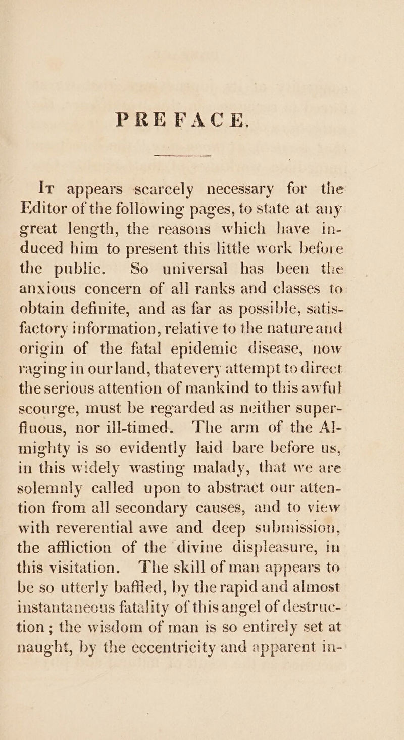 PREFACE, Ir appears scarcely necessary for the Editor of the following pages, to state at any great length, the reasons which have in- duced him to present this little work before the public. So universal has been the anxious concern of all ranks and classes to obtain definite, and as far as possible, satis- factory information, relative to the nature and origin of the fatal epidemic disease, now raging in ourland, thatevery attempt to direct the serious attention of mankind to this awful scourge, must be regarded as neither super- filuous, nor ill-timed. The arm of the Al- mighty is so evidently laid bare before us, in this widely wasting malady, that we are solemnly called upon to abstract our atten- tion from all secondary causes, and to view with reverential awe and deep submission, the affliction of the divine displeasure, im this visitation. The skill ef man appears to be so utterly baftied, by the rapid and almost instantaneous fatality of this angel of destruc- tion ; the wisdom of man is so entirely set at naught, by the eccentricity and apparent in-