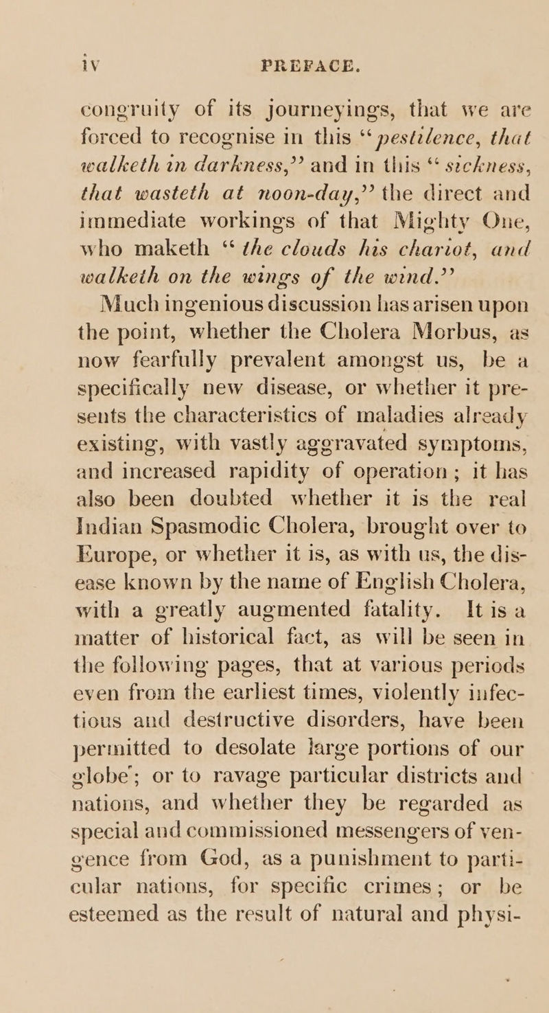 coneruity of its journeyings, that we are forced to recognise in this ‘‘ pestelence, that walketh in darkness,” and in this “ seckness, that wasteth at noon-day,” the direct and immediate workings of that Mighty One, who maketh “ the clouds his chariot, and walkeih on the wings of the wind.’’ Much ingenious discussion has arisen upon the point, whether the Cholera Morbus, as now fearfully prevalent amongst us, be a specifically new disease, or whether it pre- sents the characteristics of maladies already existing, with vastly aggravated symptoms, and increased rapidity of operation ; it has also been doubted whether it is the real Indian Spasmodic Cholera, brought over to Europe, or whether it is, as with us, the dis- ease known by the name of English Cholera, with a greatly augmented fatality. Itisa matter of historical fact, as will be seen in the following pages, that at various periods even from the earliest times, violently infec- tious and destructive disorders, have been permitted to desolate large portions of our elobe’; or to ravage particular districts and nations, and whether they be regarded as special and commissioned messengers of ven- gence from God, as a punishment to parti- cular nations, for specific crimes; or be esteemed as the result of natural and physi-