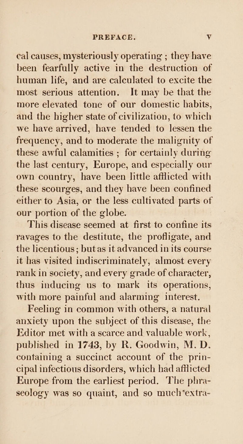 PREFACE. Vv cal causes, mysteriously operating ; they have been fearfully active in the destruction of human life, and are calculated to excite the most serious attention, It may be that the more elevated tone of our domestic habits, and the higher state of civilization, to which we have arrived, have tended to lessen the frequency, and to moderate the malignity of these awful calamities ; for certainly during the last century, Europe, and especially our own country, have been little afflicted with these scourges, and they have been confined either to Asia, or the less cultivated parts of our portion of the globe. This disease seemed at first to confine its ravages to the destitute, the profligate, and the licentious; but as it advanced in its course it has visited indiscriminately, almost every rank in society, and every grade of character, thus inducing us to mark its operations, with more painful and alarming interest. Feeling in common with others, a natural anxiety upon the subject of this disease, the Editor met with a scarce and valuable work, published in 1743, by R. Goodwin, M. D. containing a succinct account of the prin- cipal infectious disorders, which had afflicted Europe from the earliest period. The phra- seology was so quaint, and so much’extra-