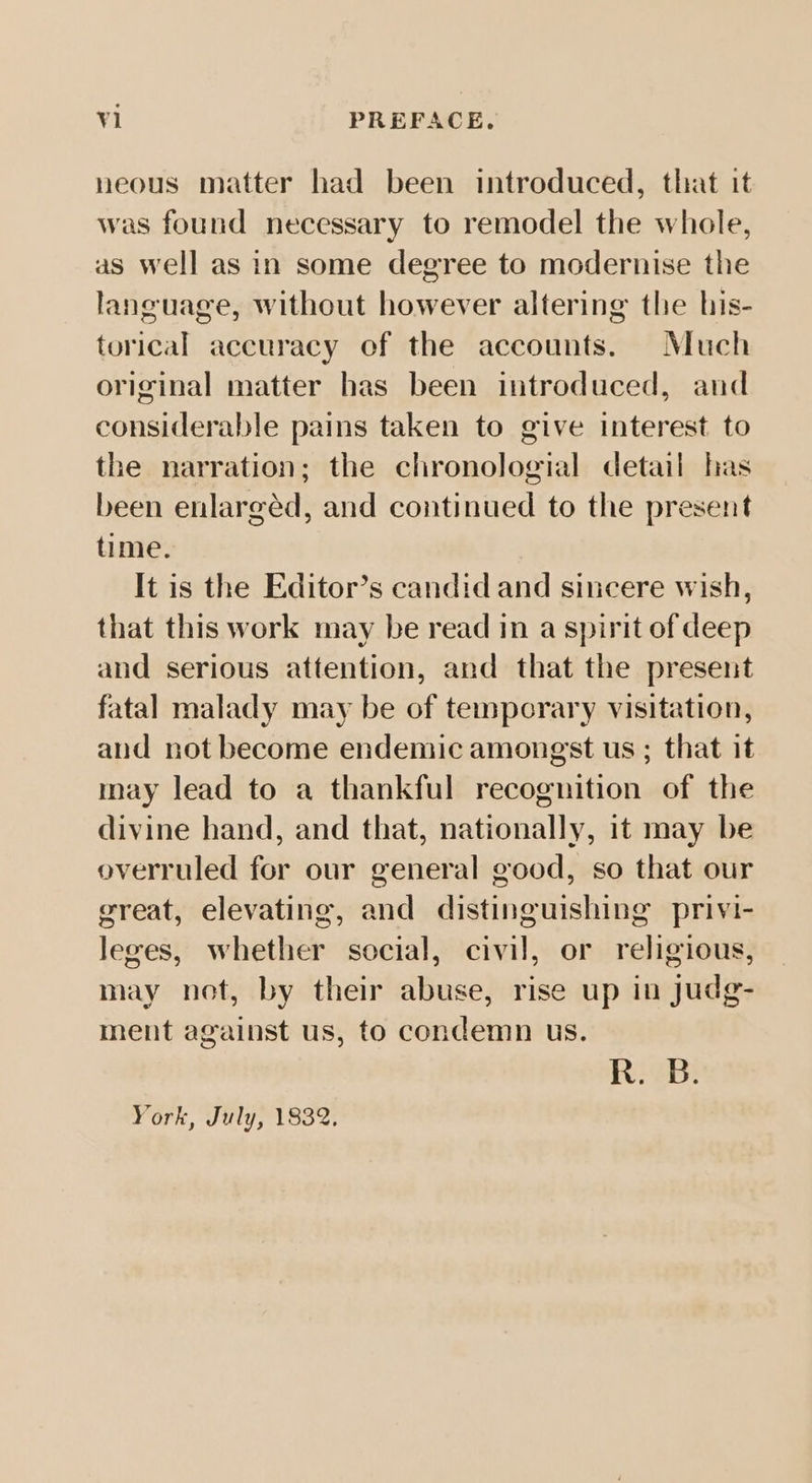 neous matter had been introduced, that it was found necessary to remodel the whole, as well as in some degree to modernise the language, without however altering the his- torical accuracy of the accounts. Much original matter has been introduced, and considerable pains taken to give interest to the narration; the chronologial detail has been enlargéd, and continued to the present time. It is the Editor’s candid and sincere wish, that this work may be read in a spirit of deep and serious attention, and that the present fatal malady may be of tempeorary visitation, and not become endemic amongst us ; that it may lead to a thankful recognition of the divine hand, and that, nationally, it may be overruled for our general good, so that our great, elevating, and distinguishing privi- leges, whether social, civil, or religious, may not, by their abuse, rise up in judg- ment against us, to condemn us. RiGE: York, July, 1832.