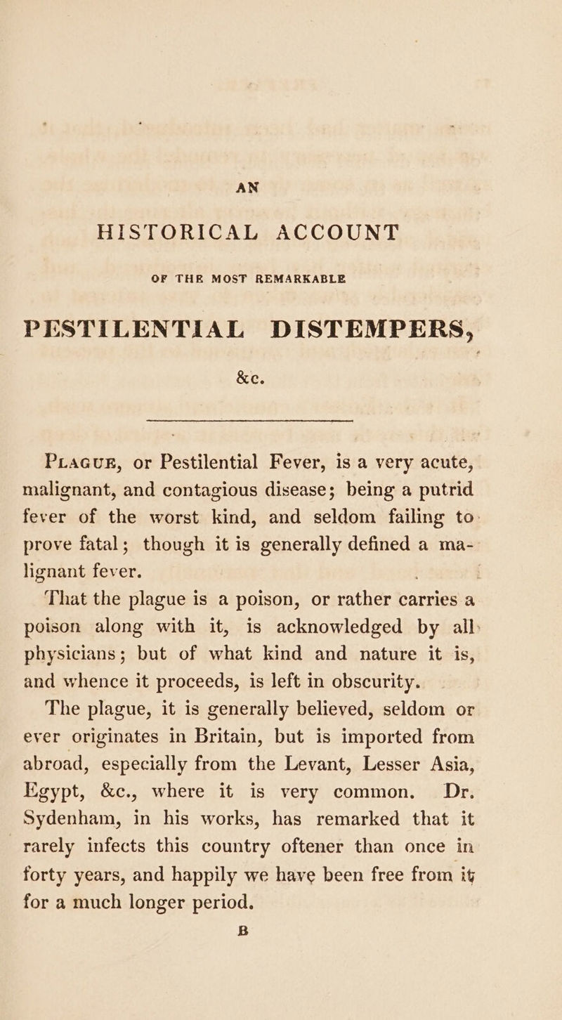 AN HISTORICAL ACCOUNT OF THE MOST REMARKABLE PESTILENTIAL DISTEMPERS, &amp;e. PiaaGuE, or Pestilential Fever, is a very acute, malignant, and contagious disease; being a putrid fever of the worst kind, and seldom failing to: prove fatal; though it is generally defined a ma- lignant fever. That the plague is a poison, or rather carries a poison along with it, is acknowledged by all physicians; but of what kind and nature it is, and whence it proceeds, is left in obscurity. The plague, it is generally believed, seldom or ever originates in Britain, but is imported from abroad, especially from the Levant, Lesser Asia, Kigypt, &amp;c., where it is very common. Dr. Sydenham, in his works, has remarked that it rarely infects this country oftener than once in forty years, and happily we have been free from it for a much longer period. B