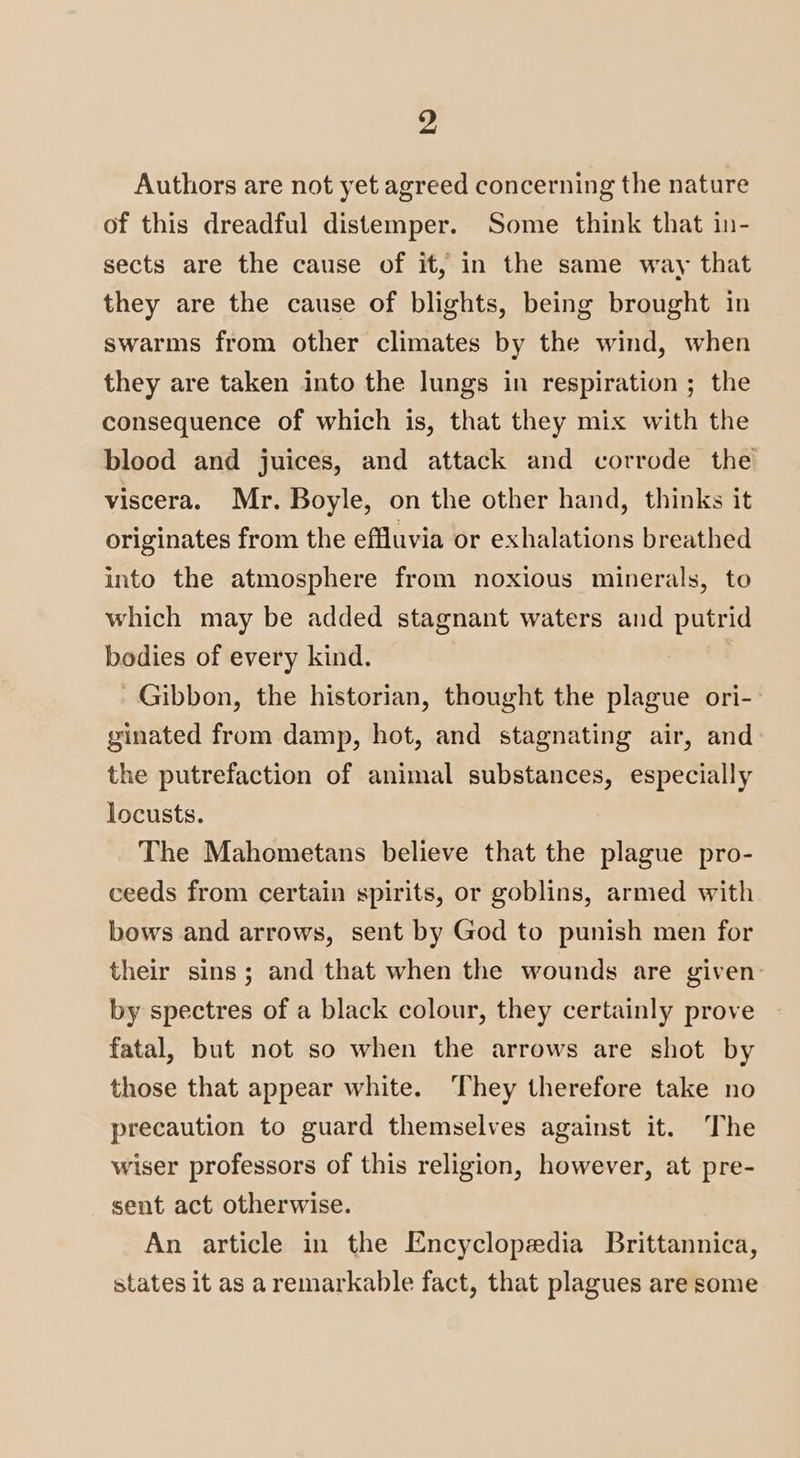 Authors are not yet agreed concerning the nature of this dreadful distemper. Some think that in- sects are the cause of it, in the same way that they are the cause of blights, being brought in swarms from other climates by the wind, when they are taken into the lungs in respiration ; the consequence of which is, that they mix with the blood and juices, and attack and corrode the viscera. Mr. Boyle, on the other hand, thinks it originates from the effluvia or exhalations breathed into the atmosphere from noxious minerals, to which may be added stagnant waters and putrid bodies of every kind. Gibbon, the historian, thought the plague ori-— ginated from damp, hot, and stagnating air, and the putrefaction of animal substances, especially locusts. The Mahometans believe that the plague pro- ceeds from certain spirits, or goblins, armed with bows and arrows, sent by God to punish men for their sins; and that when the wounds are given by spectres of a black colour, they certainly prove fatal, but not so when the arrows are shot by those that appear white. ‘They therefore take no precaution to guard themselves against it. The wiser professors of this religion, however, at pre- sent act otherwise. An article in the Encyclopedia Brittannica, states it as aremarkable fact, that plagues are some