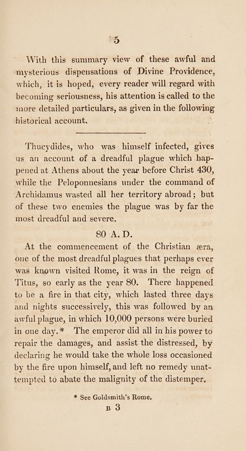 Oo With this summary view of these awful and mysterious dispensations of Divine Providence, which, it is hoped, every reader will regard with becoming seriousness, his attention is called to the more detailed particulars, as given in the following historical account. Thucydides, who was himself infected, gives us an account of a dreadful plague which hap- pened at Athens about the year before Christ 430, while the Peloponnesians under the command of Archidamus wasted all her territory abroad; but of these two enemies the plague was by far the most dreadful and severe. 80 A.D. At the commencement of the Christian era, one of the most dreadful plagues that perhaps ever was known visited Rome, it was in the reign of Titus, so early as the year 80. There happened to be a fire in that city, which lasted three days and nights successively, this was followed by an awful plague, in which 10,000 persons were buried in one day.* The emperor did all in his power to repair the damages, and assist the distressed, by declaring he would take the whole loss occasioned by the fire upon himself, and left no remedy unat- tempted to abate the malignity of the distemper. * See Goldsmith’s Rome, B 3