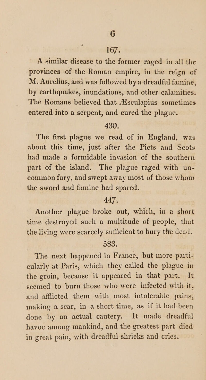 167. A similar disease to the former raged in all the provinces of the Roman empire, in the reign of M. Aurelius, and was followed by a dreadful famine, by earthquakes, inundations, and other calamities. The Romans believed that Esculapius sometimes entered into a serpent, and cured the plague. 430. The first plague we read of in England, was about this time, just after the Picts and Scots had made a formidable invasion of the southern part of the island. The plague raged with un- common fury, and swept away most of those whom the sword and famine had spared. 447. Another plague broke out, which, in a short time destroyed such a multitude of people, that the living were scarcely sufficient to bury the dead. 583. The next happened in France, but more parti- cularly at Paris, which they called the plague in the groin, because it appeared in that part. It seemed to burn those who were infected with it, and afflicted them with most intolerable pains, making a scar, in a short time, as if it had been done by an actual cautery. It made dreadful havoc among mankind, and the greatest part died in great pain, with dreadful shrieks and cries,