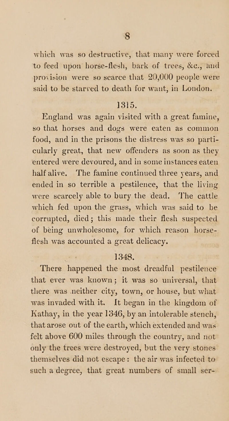 which was so destructive, that many were forced to feed upon horse-flesh, bark of trees, &c., and provision were so scarce that 20,000 people were said to be starved to death for want, in London. 1315. England was again visited with a great famine, so that horses and dogs were eaten as common food, and in the prisons the distress was so parti- cularly great, that new offenders as soon as they entered were devoured, and in some instances eaten half alive. The famine continued three years, and ended in so terrible a pestilence, that the living were scarcely able to bury the dead. The cattle which fed upon the grass, which wis said to be corrupted, died; this made their flesh suspected of being unwholesome, for which reason horse- flesh was accounted a great delicacy. 1348. There happened the most dreadful pestilence that ever was known; it was so universal, that there was neither city, town, or house, but what was invaded with it. It began in the kingdom of Kathay, in the year 1346, by an intolerable stench, that arose out of the earth, which extended and was felt above 600 miles through the country, and not only the trees were destroyed, but the very stones themselves did not escape: the air was infected to such a degree, that great numbers of small ser-