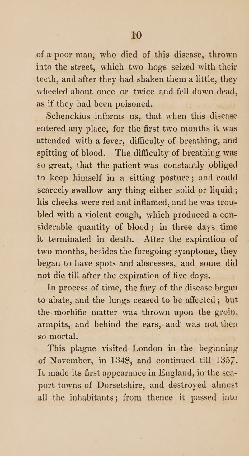 of a poor man, who died of this disease, thrown into the street, which two hogs seized with their teeth, and after they had shaken them a little, they wheeled about once or twice and fell down dead, as if they had been poisoned. Schenckius informs us, that when this disease entered any place, for the first two months it was attended with a fever, difficulty of breathing, and spitting of blood. The difficulty of breathing was so great, that the patient was constantly obliged to keep himself in a sitting posture; and could scarcely swallow any thing either solid or liquid ; his cheeks were red and inflamed, and he was trou- bled with a violent cough, which produced a con- siderable quantity of blood; in three days time it terminated in death. After the expiration of two months, besides the foregoing symptoms, they began to have spots and abscesses, and some did not die till after the expiration of five days. In process of time, the fury of the disease began to abate, and the lungs ceased to be affected; but the morbific matter was thrown upon the groin, armpits, and behind the ears, and was not then so mortal. This plague visited London in the beginning of November, in 1348, and continued. till 1357. It made its first appearance in England, in the sea- port towns of Dorsetshire, and destroyed almost all the inhabitants; from thence it passed into