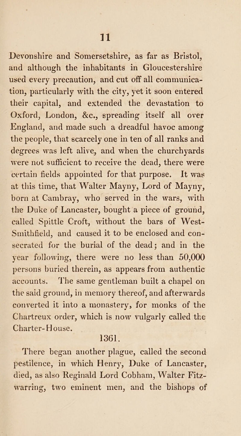 Devonshire and Somersetshire, as far as Bristol, and although the inhabitants in Gloucestershire used every precaution, and cut off all communica- tion, particularly with the city, yet it soon entered their capital, and extended the devastation to Oxford, London, &c., spreading itself all over England, and made such a dreadful havoc among the people, that scarcely one in ten of all ranks and degrees was left alive, and when the churchyards were not sufficient to receive the dead, there were certain fields appointed for that purpose. It was at this time, that Walter Mayny, Lord of Mayny, born at Cambray, who served in the wars, with the Duke of Lancaster, bought a piece of ground, called Spittle Croft, without the bars of West- Smithfield, and caused it to be enclosed and con- secrated for the burial of the dead; and in the year following, there were no less than 50,000 persons buried therein, as appears from authentic accounts. ‘The same gentleman built a chapel on the said ground, in memory thereof, and afterwards converted it into a monastery, for monks of the Chartreux order, which is now vulgarly called the Charter-House. 1361. There began another plague, called the second pestilence, in which Henry, Duke of Lancaster, died, as also Reginald Lord Cobham, Walter Fitz- warring, two eminent men, and the bishops of