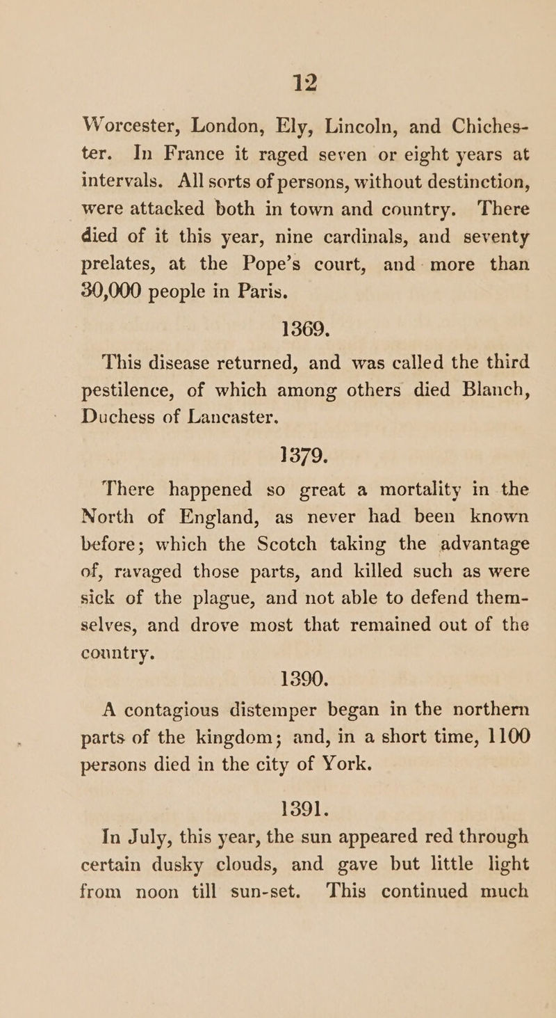 Worcester, London, Ely, Lincoln, and Chiches- ter. In France it raged seven or eight years at intervals. All sorts of persons, without destinction, were attacked both in town and country. There died of it this year, nine cardinals, and seventy prelates, at the Pope’s court, and: more than 30,000 people in Paris. 1369. This disease returned, and was called the third pestilence, of which among others died Blanch, Duchess of Lancaster. 1379. There happened so great a mortality in the North of England, as never had been known before; which the Scotch taking the advantage of, ravaged those parts, and killed such as were sick of the plague, and not able to defend them- selves, and drove most that remained out of the country. 1390. A contagious distemper began in the northern parts of the kingdom; and, in a short time, 1100 persons died in the city of York. 1391. In July, this year, the sun appeared red through certain dusky clouds, and gave but little light from noon till sun-set. This continued much