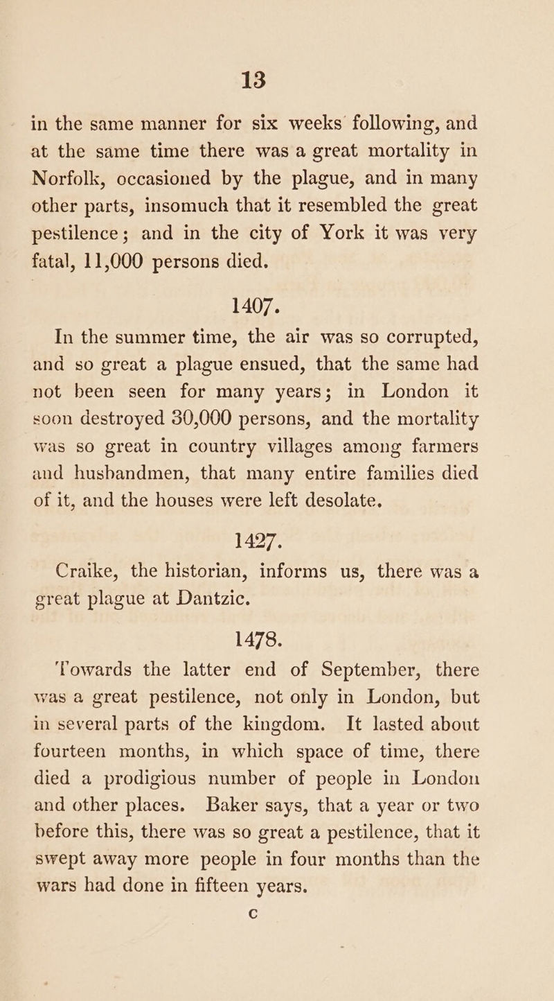 in the same manner for six weeks following, and at the same time there was a great mortality in Norfolk, occasioned by the plague, and in many other parts, insomuch that it resembled the great pestilence; and in the city of York it was very fatal, 11,000 persons died. 1407. In the summer time, the air was so corrupted, and so great a plague ensued, that the same had not been seen for many years; in London it soon destroyed 30,000 persons, and the mortality was so great In country villages among farmers aud husbandmen, that many entire families died of it, and the houses were left desolate. 1427. Craike, the historian, informs us, there was a great plague at Dantzic. 1478. Towards the latter end of September, there was a great pestilence, not only in London, but in several parts of the kingdom. It lasted about fourteen months, in which space of time, there died a prodigious number of people in London and other places. Baker says, that a year or two before this, there was so great a pestilence, that it swept away more people in four months than the wars had done in fifteen years. c