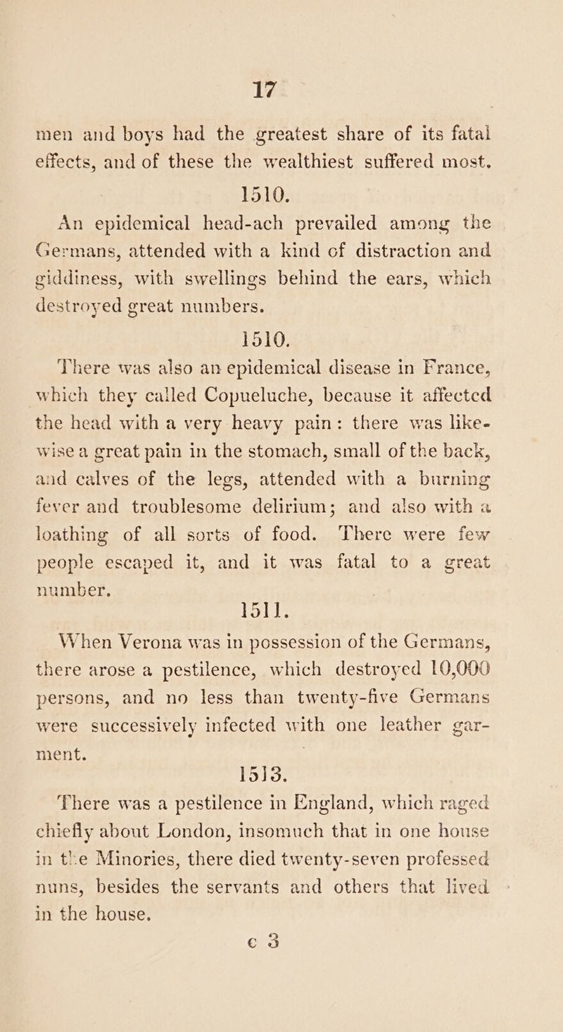 men and boys had the greatest share of its fatal effects, and of these the wealthiest suffered most. 1510. An epidemical head-ach prevailed among the Germans, attended with a kind cf distraction and giddiness, with swellings behind the ears, which destroyed great numbers. 1510. There was also an epidemical disease in France, which they called Copueluche, because it affected the head with a very heavy pain: there was like- wise a great pain in the stomach, small of the back, and calves of the legs, attended with a burning fever and troublesome delirium; and also with a loathing of all sorts of food. ‘There were few people escaped it, and it was fatal to a great number. 15il. When Verona was in possession of the Germans, there arose a pestilence, which destroyed 10,000 persons, and no less than twenty-five Germans were successively infected with one leather gar- ment. 15]3. There was a pestilence in England, which raged chiefly about London, insomuch that in one house in the Minories, there died twenty-seven professed nuns, besides the servants and others that lived in the house, e3