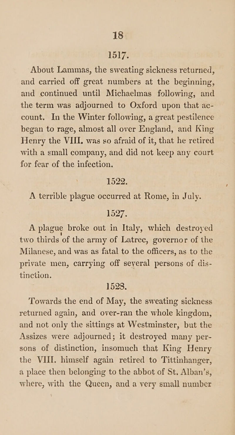 1517. About Lammas, the sweating sickness returned, and carried off great numbers at the beginning, and continued until Michaelmas following, and the term was adjourned to Oxford upon that ac- count. In the Winter following, a great pestilence began to rage, almost all over England, and King Henry the VIII. was so afraid of it, that he retired with a small company, and did not keep any court for fear of the infection. 1522. A terrible plague occurred at Rome, in July. 1527. A plague broke out in Italy, which destroyed two thirds of the army of Latrec, governor of the Milanese, and was as fatal to the officers, as to the private men, carrying off several persons of dis- tinction. 1528. Towards the end of May, the sweating sickness returned again, and over-ran the whole kingdom, and not only the sittings at Westminster, but the Assizes were adjourned; it destroyed many per- sons of distinction, insomuch that King Henry the VIII. himself again retired to Tittinhanger, a place then belonging to the abbot of St. Alban’s, where, with the Queen, and a very small number