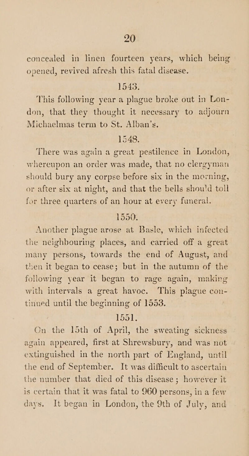 concealed in linen fourteen years, which being opened, revived afresh this fatal disease. 1543. This following year a plague broke out in Lon- don, that they thought it necessary to adjourn Michaelmas term to St. Alban’s. 1548. There was again a great pestilence in London, whereupon an order was made, that no clergyman should bury any corpse before six in the morning, or after six at night, and that the bells shou'd toll for three quarters of an hour at every funeral. 1550. Another plague arose at Basle, which infected the neighbouring places, and carried off a great many persons, towards the end of August, and then it began to cease; but in the autumn of the following year it began to rage again, making with intervals a great havoc. This plague con- tinued until the beginning of 1553. 1551. On the loth of April, the sweating sickness again appeared, first at Shrewsbury, and was not extinguished in the north part of England, until the end of September. It was difficult to ascertain the number that died of this disease ; however it is certain that it was fatal to 960 persons, in a few days. It began in London, the 9th of July, and