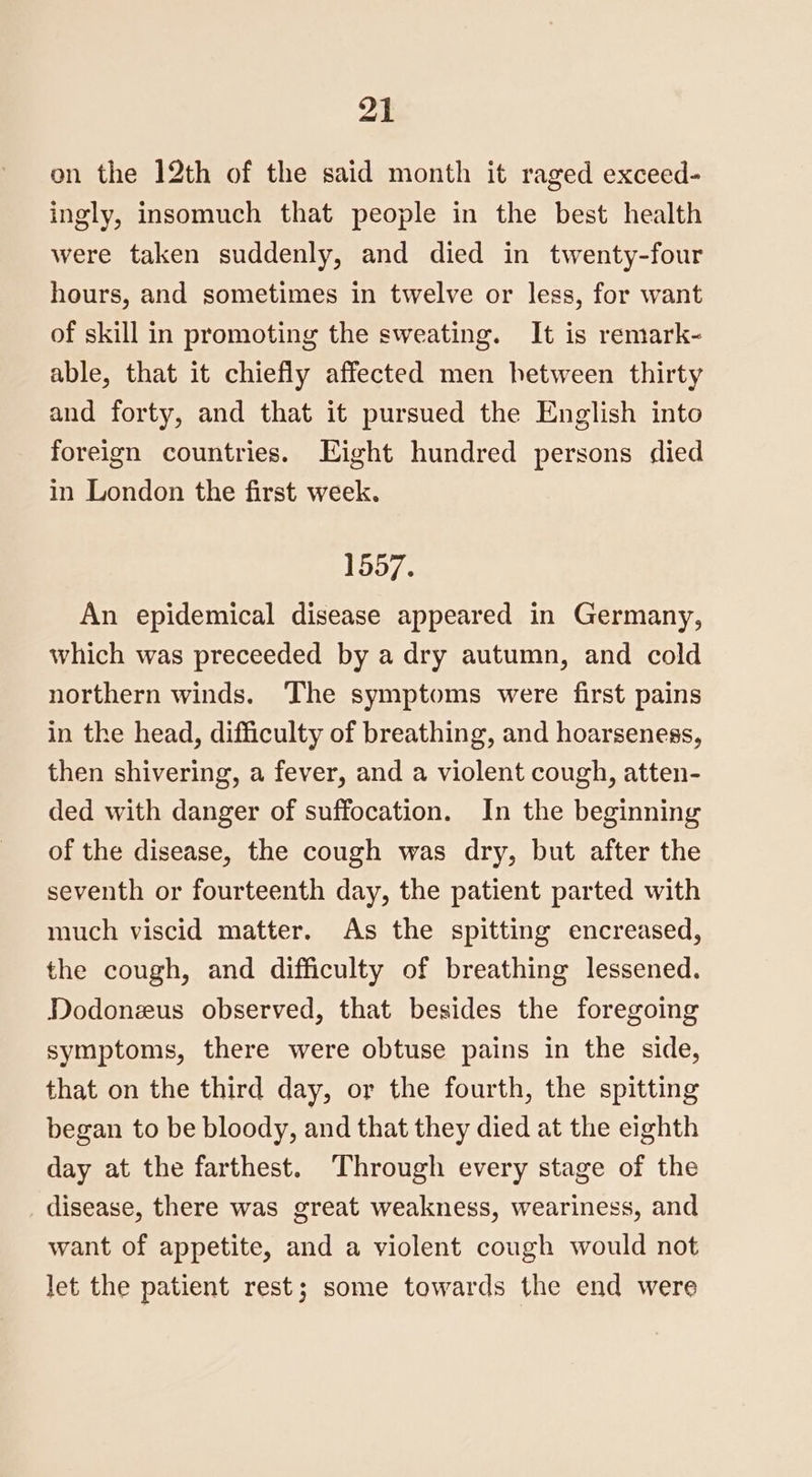 on the 12th of the said month it raged exceed- ingly, insomuch that people in the best health were taken suddenly, and died in twenty-four hours, and sometimes in twelve or less, for want of skill in promoting the sweating. It is remark- able, that it chiefly affected men hetween thirty and forty, and that it pursued the English into foreign countries. Eight hundred persons died in London the first week. 1557. An epidemical disease appeared in Germany, which was preceeded by a dry autumn, and cold northern winds. The symptoms were first pains in the head, difficulty of breathing, and hoarseness, then shivering, a fever, and a violent cough, atten- ded with danger of suffocation. In the beginning of the disease, the cough was dry, but after the seventh or fourteenth day, the patient parted with much viscid matter. As the spitting encreased, the cough, and difficulty of breathing lessened. Dodonezus observed, that besides the foregoing symptoms, there were obtuse pains in the side, that on the third day, or the fourth, the spitting began to be bloody, and that they died at the eighth day at the farthest. Through every stage of the disease, there was great weakness, weariness, and want of appetite, and a violent cough would not let the patient rest; some towards the end were