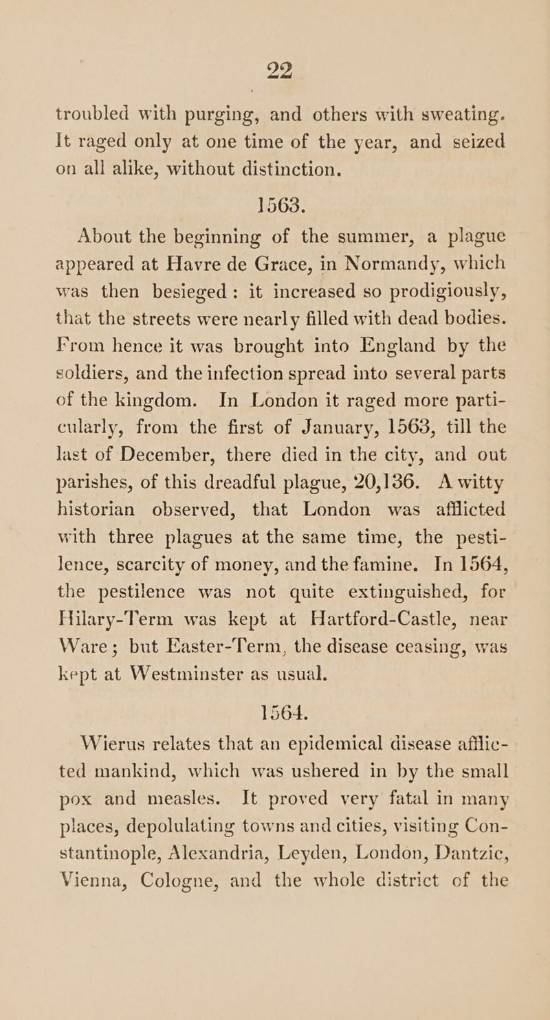 troubled with purging, and others with sweating. It raged only at one time of the year, and seized on all alike, without distinction. 1563. About the beginning of the summer, a plague appeared at Havre de Grace, in Normandy, which was then besieged: it increased so prodigiously, that the streets were nearly filled with dead bodies. From hence it was brought into England by the soldiers, and the infection spread into several parts of the kingdom. In London it raged more parti- cularly, from the first of January, 1563, till the last of December, there died in the city, and out parishes, of this dreadful plague, 20,136. A witty historian observed, that London was afflicted with three plagues at the same time, the pesti- lence, scarcity of money, and the famine. In 1564, the pestilence was not quite extinguished, for Hilary-Term was kept at Hartford-Castle, near Ware; but Easter-Term, the disease ceasing, was kept at Westminster as usual. 1564. Wierus relates that an epidemical disease afflic- ted mankind, which was ushered in by the small pox and measles. It proved very fatal in many places, depolulating towns and cities, visiting Con- stantinople, Alexandria, Leyden, London, Dantzic, Vienna, Cologne, and the whole district of the