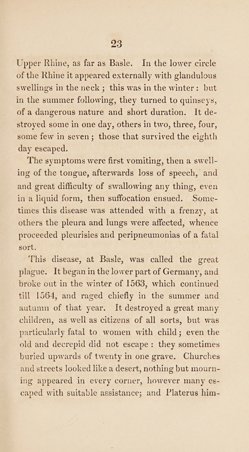 Upper Rhine, as far as Basle. In the lower circle of the Rhine it appeared externally with glandulous swellings in the neck; this was in the winter: but in the summer following, they turned to quinseys, of a dangerous nature and short duration. It de- stroyed some in one day, others in two, three, four, some few in seven; those that survived the eighth day escaped. The symptoms were first vomiting, then a swell- ing of the tongue, afterwards loss of speech, and and great difficulty of swallowing any thing, even in a liquid form, then suffocation ensued. Some- times this disease was attended with a frenzy, at others the pleura and lungs were affected, whence proceeded pleurisies and peripneumonias of a fatal sort. This disease, at Basle, was called the great plague. It began in the lower part of Germany, and broke out in the winter of 1563, which continued till 1564, and raged chiefly in the summer and autumn of that year. It destroyed a great many children, as well as citizens of all sorts, but was particularly fatal to women with child; even the old and decrepid did not escape: they sometimes buried upwards of twenty In one grave. Churches and streets looked like a desert, nothing but mourn- ing appeared in every corner, however many es- caped with suitable assistance; and Platerus him-