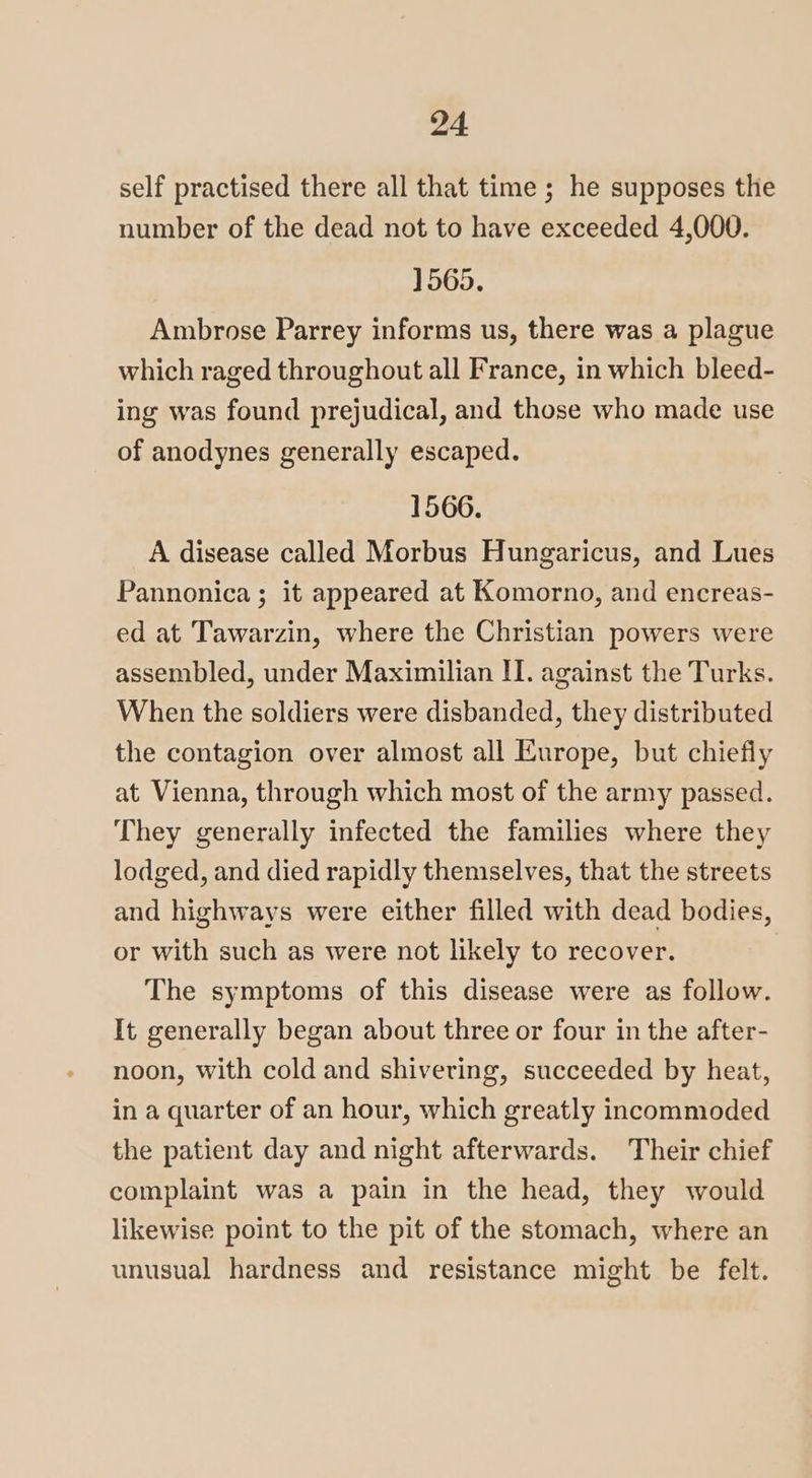 self practised there all that time ; he supposes the number of the dead not to have exceeded 4,000. 1565. Ambrose Parrey informs us, there was a plague which raged throughout all France, in which bleed- ing was found prejudical, and those who made use of anodynes generally escaped. 1566. A disease called Morbus Hungaricus, and Lues Pannonica ; it appeared at Komorno, and encreas- ed at Tawarzin, where the Christian powers were assembled, under Maximilian II. against the Turks. When the soldiers were disbanded, they distributed the contagion over almost all Europe, but chiefly at Vienna, through which most of the army passed. They generally infected the families where they lodged, and died rapidly themselves, that the streets and highways were either filled with dead bodies, or with such as were not likely to recover. The symptoms of this disease were as follow. It generally began about three or four in the after- noon, with cold and shivering, succeeded by heat, in a quarter of an hour, which greatly incommoded the patient day and night afterwards. Their chief complaint was a pain in the head, they would likewise point to the pit of the stomach, where an unusual hardness and resistance might be felt.