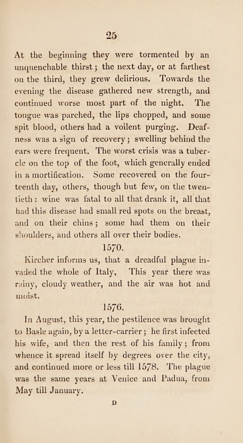 At the beginning they were tormented by an unquenchable thirst ; the next day, or at farthest on the third, they grew delirious. Towards the evening the disease gathered new strength, and continued worse most part of the night. The tongue was parched, the lips chopped, and some spit blood, others had a voilent purging. Deaf- ness was a sign of recovery; swelling behind the ears were frequent. The worst crisis was a tuber- cle on the top of the foot, which generally ended in a mortification. Some recovered on the four- teenth day, others, though but few, on the twen- tieth: wine was fatal to all that drank it, all that had this disease had small red spots on the breast, and on their chins; some had them on their shoulders, and others all over their bodies. 157 Kircher informs us, that a dreadful plague in- vaded the whole of italy, This year there was rainy, cloudy weather, and the air was hot and moist. 1576. In August, this year, the pestilence was brought to Basle again, by a letter-carrier; he first infected his wife, and then the rest of his family; from whence it spread itself by degrees over the city, and continued more or less till 1578. ‘The plague was the same years at Venice and Padua, from May till January. D
