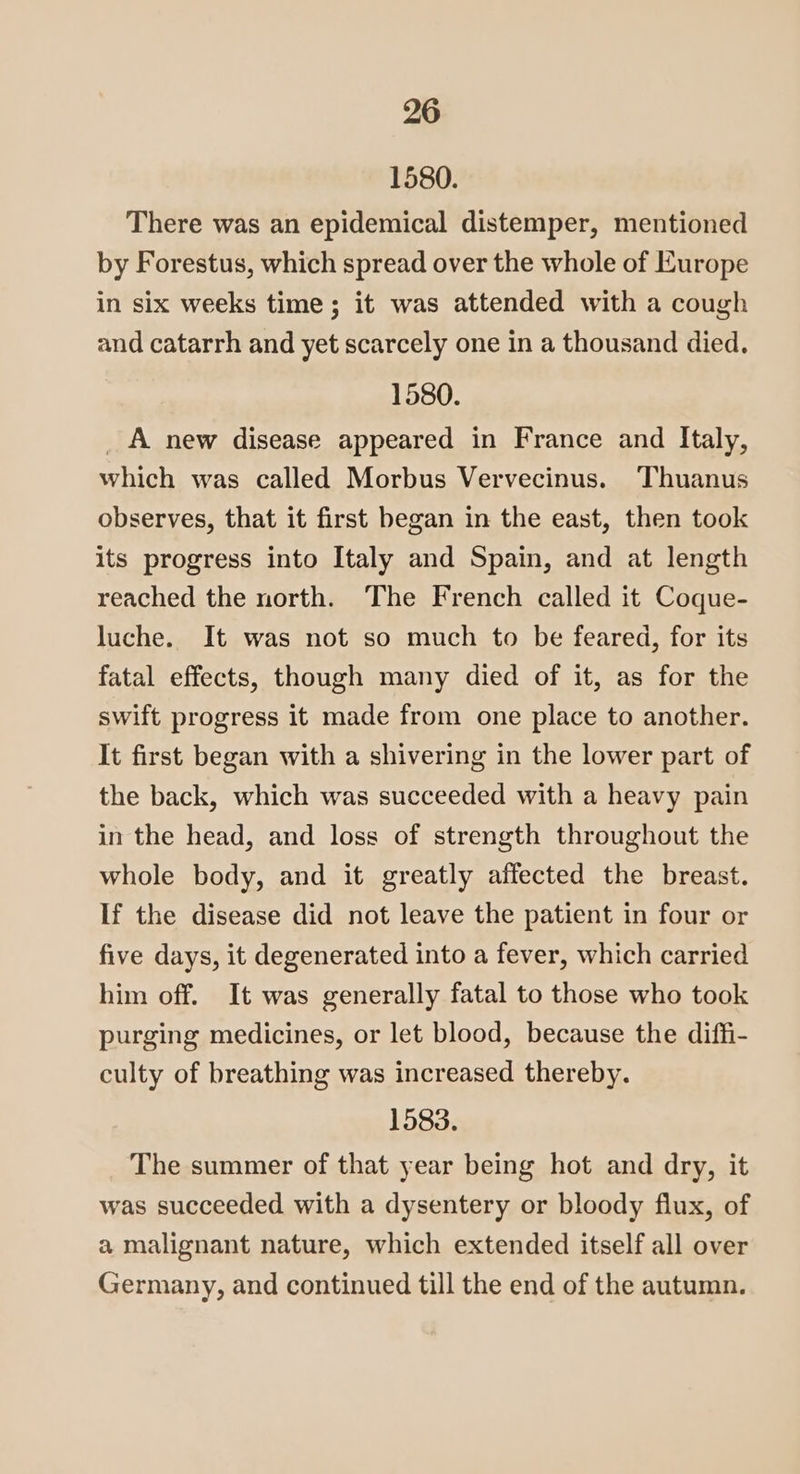1580. There was an epidemical distemper, mentioned by Forestus, which spread over the whole of Europe in six weeks time; it was attended with a cough and catarrh and yet scarcely one in a thousand died. 1580. _ A new disease appeared in France and Italy, which was called Morbus Vervecinus. Thuanus observes, that it first began in the east, then took its progress into Italy and Spain, and at length reached the north. The French called it Coque- luche. It was not so much to be feared, for its fatal effects, though many died of it, as for the swift progress it made from one place to another. It first began with a shivering in the lower part of the back, which was succeeded with a heavy pain in the head, and loss of strength throughout the whole body, and it greatly affected the breast. If the disease did not leave the patient in four or five days, it degenerated into a fever, which carried him off. It was generally fatal to those who took purging medicines, or let blood, because the diffi- culty of breathing was increased thereby. 1583. The summer of that year being hot and dry, it was succeeded with a dysentery or bloody flux, of a malignant nature, which extended itself all over Germany, and continued till the end of the autumn.