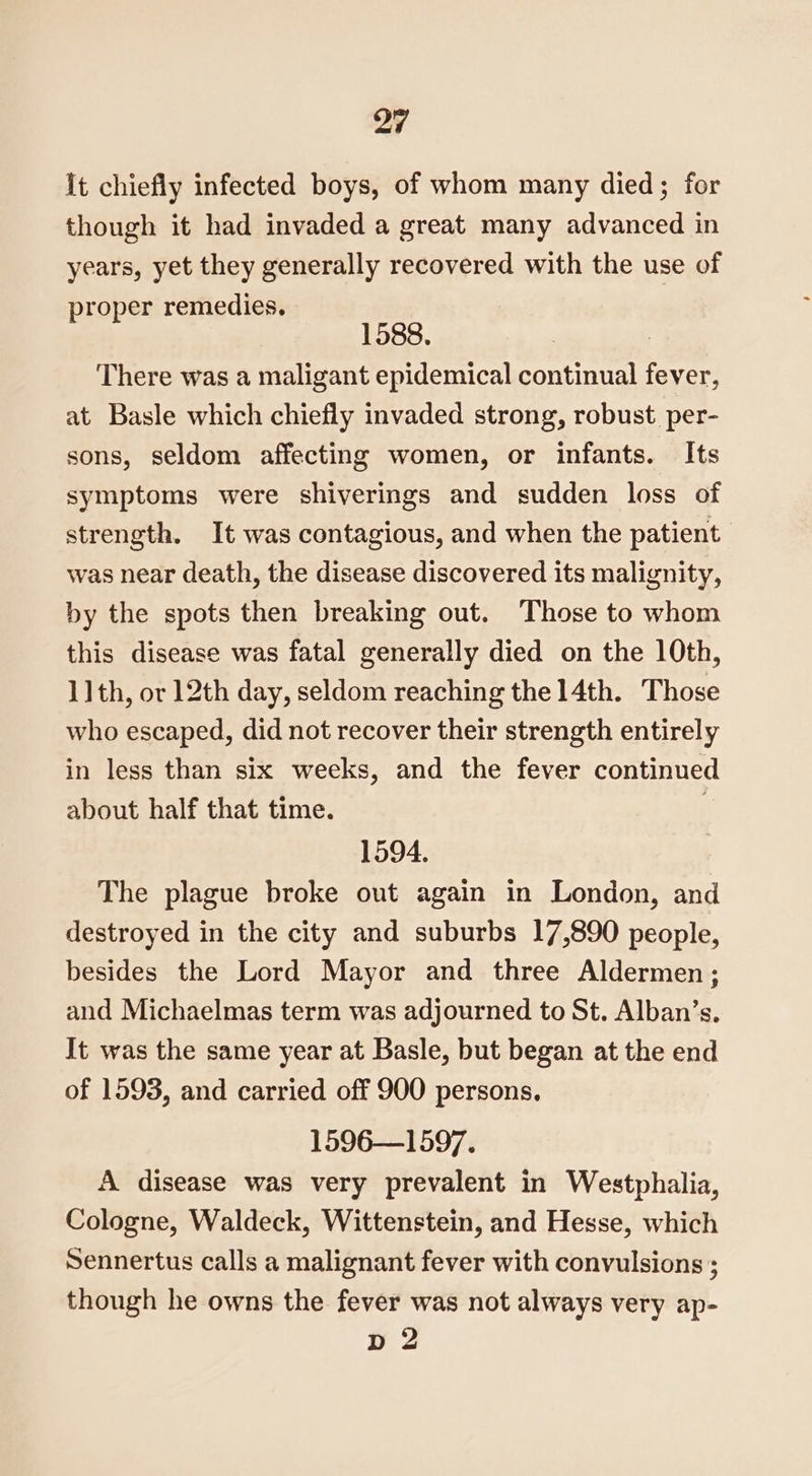 It chiefly infected boys, of whom many died; for though it had invaded a great many advanced in years, yet they generally recovered with the use of proper remedies. 1588. : There was a maligant epidemical continual fever, at Basle which chiefly invaded strong, robust. per- sons, seldom affecting women, or infants. Its symptoms were shiverings and sudden loss of strength. It was contagious, and when the patient was near death, the disease discovered its malignity, by the spots then breaking out. Those to whom this disease was fatal generally died on the 10th, 1] th, or 12th day, seldom reaching the 14th. Those who escaped, did not recover their strength entirely in less than six weeks, and the fever continued about half that time. 1594. The plague broke out again in London, and destroyed in the city and suburbs 17,890 people, besides the Lord Mayor and three Aldermen ; and Michaelmas term was adjourned to St. Alban’s. It was the same year at Basle, but began at the end of 1593, and carried off 900 persons. 1596—1597. A disease was very prevalent in Westphalia, Cologne, Waldeck, Wittenstein, and Hesse, which Sennertus calls a malignant fever with convulsions ; though he owns the fever was not always very ap- D2