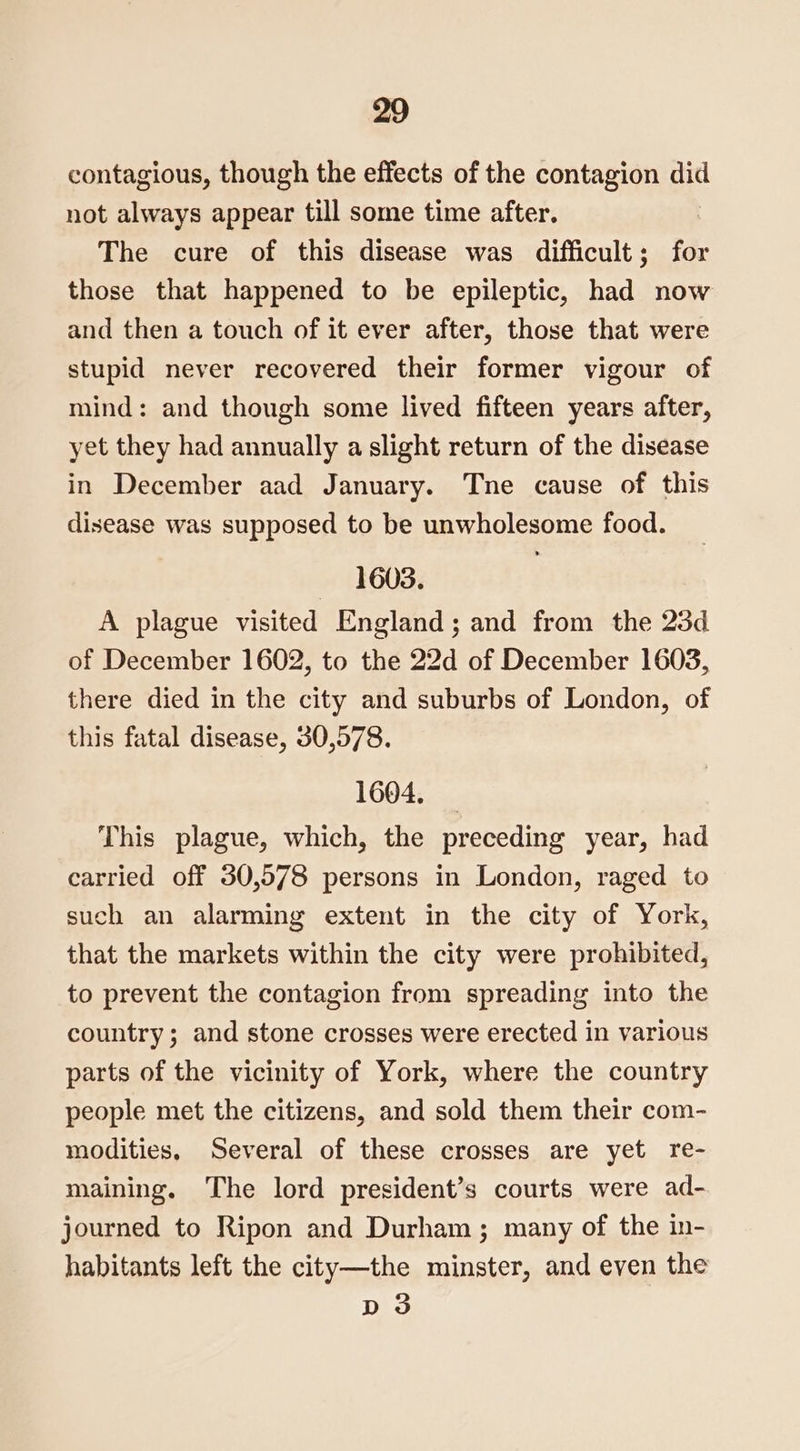 contagious, though the effects of the contagion did not always appear till some time after. The cure of this disease was difficult; for those that happened to be epileptic, had now and then a touch of it ever after, those that were stupid never recovered their former vigour of mind: and though some lived fifteen years after, yet they had annually a slight return of the disease in December aad January. Tne cause of this disease was supposed to be unwholesome food. — 1603. A plague visited England; and from the 23d of December 1602, to the 22d of December 1603, there died in the city and suburbs of London, of this fatal disease, 30,578. 1604. This plague, which, the preceding year, had carried off 30,578 persons in London, raged to such an alarming extent in the city of York, that the markets within the city were prohibited, to prevent the contagion from spreading into the country; and stone crosses were erected in various parts of the vicinity of York, where the country people met the citizens, and sold them their com- modities, Several of these crosses are yet re- maining. The lord president’s courts were ad- journed to Ripon and Durham; many of the in- habitants left the city—the minster, and even the D3