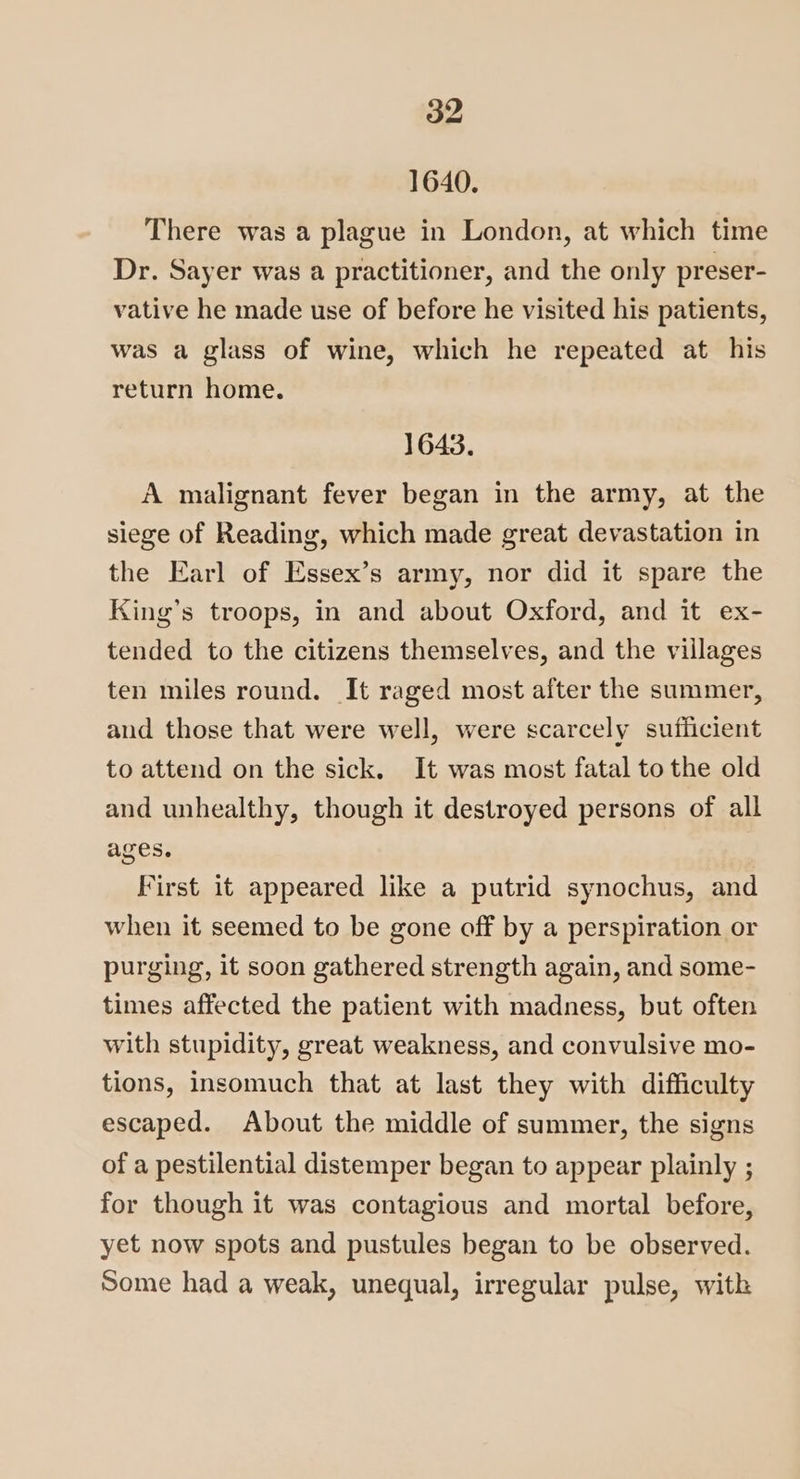 1640. There was a plague in London, at which time Dr. Sayer was a practitioner, and the only preser- vative he made use of before he visited his patients, was a glass of wine, which he repeated at his return home. 1643. A malignant fever began in the army, at the siege of Reading, which made great devastation in the Earl of Essex’s army, nor did it spare the King’s troops, in and about Oxford, and it ex- tended to the citizens themselves, and the villages ten miles round. It raged most after the summer, aud those that were well, were scarcely sufficient to attend on the sick. It was most fatal to the old and unhealthy, though it destroyed persons of all ages. First it appeared like a putrid synochus, and when it seemed to be gone off by a perspiration or purging, it soon gathered strength again, and some- times affected the patient with madness, but often with stupidity, great weakness, and convulsive mo- tions, insomuch that at last they with difficulty escaped. About the middle of summer, the signs of a pestilential distemper began to appear plainly ; for though it was contagious and mortal before, yet now spots and pustules began to be observed. Some had a weak, unequal, irregular pulse, with