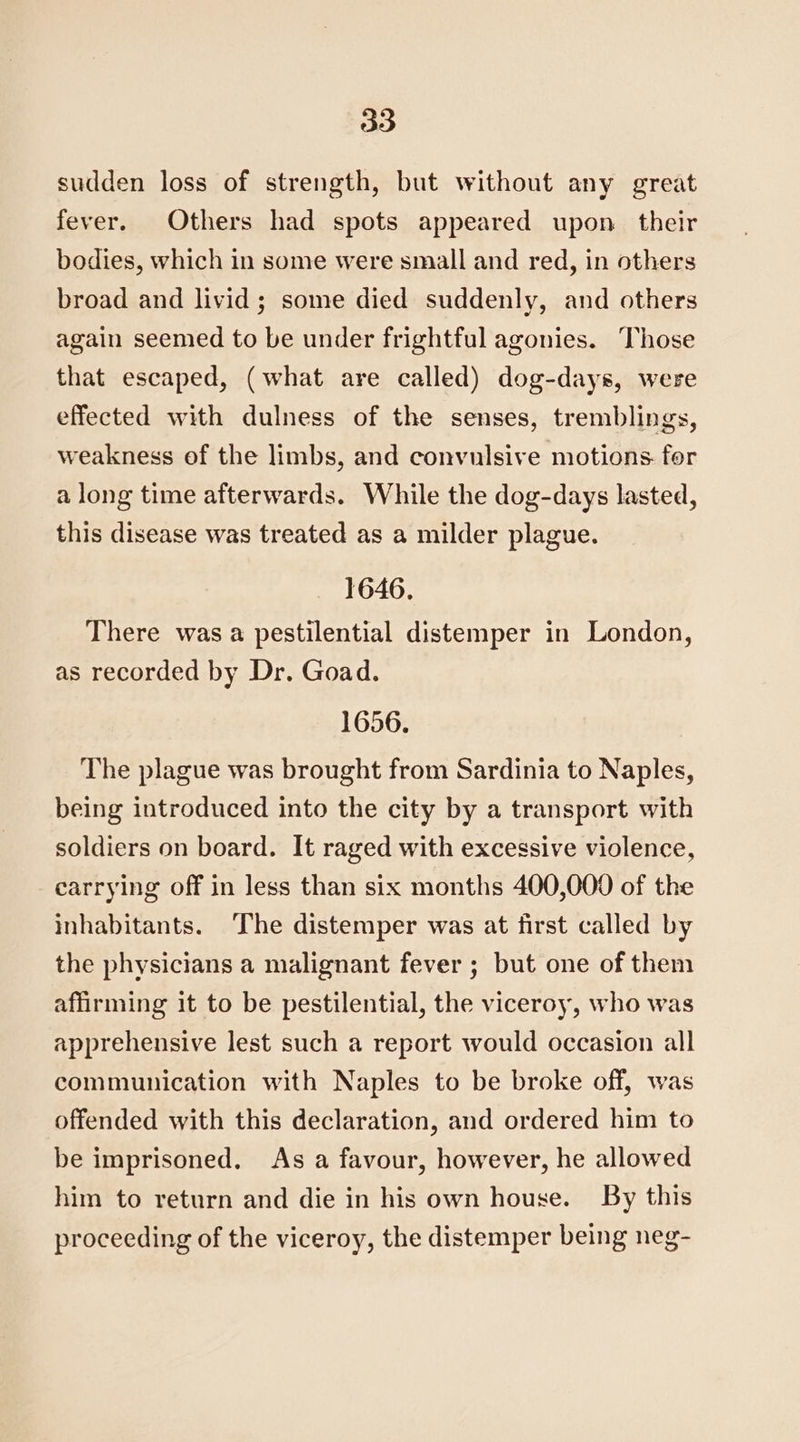 sudden loss of strength, but without any great fever. Others had spots appeared upon their bodies, which in some were small and red, in others broad and livid; some died suddenly, and others again seemed to be under frightful agonies. Those that escaped, (what are called) dog-days, were effected with dulness of the senses, tremblings, weakness of the limbs, and convulsive motions. for a long time afterwards. While the dog-days lasted, this disease was treated as a milder plague. 1646. There was a pestilential distemper in London, as recorded by Dr. Goad. 1656. The plague was brought from Sardinia to Naples, being introduced into the city by a transport with soldiers on board. It raged with excessive violence, carrying off in less than six months 400,000 of the inhabitants. The distemper was at first called by the physicians a malignant fever ; but one of them affirming it to be pestilential, the viceroy, who was apprehensive lest such a report would occasion all communication with Naples to be broke off, was offended with this declaration, and ordered him to be imprisoned, As a favour, however, he allowed him to return and die in his own house. By this proceeding of the viceroy, the distemper being neg-