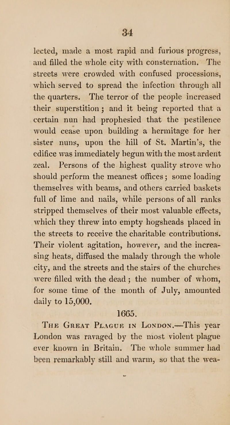 lected, made a most rapid and furious progress, and filled the whole city with consternation. The streets were crowded with confused processions, which served to spread the infection through all the quarters. The terror of the people increased their superstition ; and it being reported that a certain nun had prophesied that the pestilence would cease upon building a hermitage for her sister nuns, upon the hill of St. Martin’s, the edifice was immediately begun with the most ardent zeal. Persons of the highest quality strove who should perform the meanest offices; some loading themselves with beams, and others carried baskets full of lime and nails, while persons of all ranks stripped themselves of their most valuable effects, which they threw into empty hogsheads placed in the streets to receive the charitable contributions. Their violent agitation, however, and the increa- sing heats, diffused the malady through the whole city, and the streets and the stairs of the churches were filled with the dead; the number of whom, for some time of the month of July, amounted daily to 15,000. 1665. THE Great Pracur in Lonpon.—This year London was ravaged by the most. violent plague ever known in Britain. The whole summer had been remarkably still and warm, so that the wea- ~