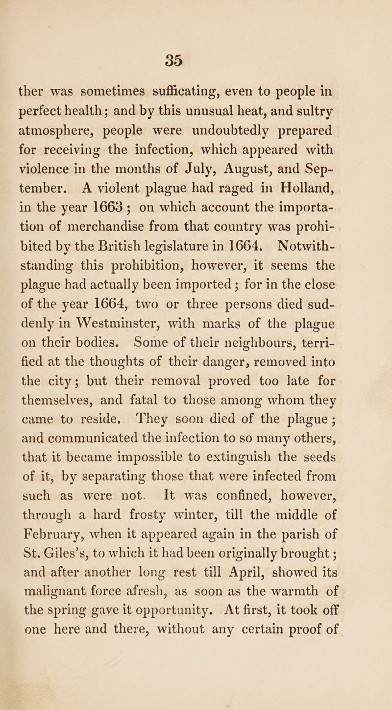 30 ther was sometimes sufficating, even to people in perfect health; and by this unusual heat, and sultry atmosphere, people were undoubtedly prepared for receiving the infection, which appeared with violence in the months of July, August, and Sep- tember. A violent plague had raged in Holland, in the year 1663; on which account the importa- tion of merchandise from that country was prohi- bited by the British legislature in 1664. Notwith- standing this prohibition, however, it seems the plague had actually been imported ; for in the close of the year 1664, two or three persons died sud- denly in Westminster, with marks of the plague on their bodies. Some of their neighbours, terri- fied at the thoughts of their danger, removed into the city; but their removal proved too late for themselves, and fatal to those among whom they came to reside. ‘They soon died of the plague ; and communicated the infection to so many others, that it became impossible to extinguish the seeds of it, by separating those that were infected from such as were not. It was confined, however, through a hard frosty winter, till the middle of February, when it appeared again in the parish of St. Giles’s, to which it had been originally brought ; and after another long rest till April, showed its malignant force afresh, as soon as the warmth of the spring gave it opportunity. At first, it took off one here and there, without any certain proof of