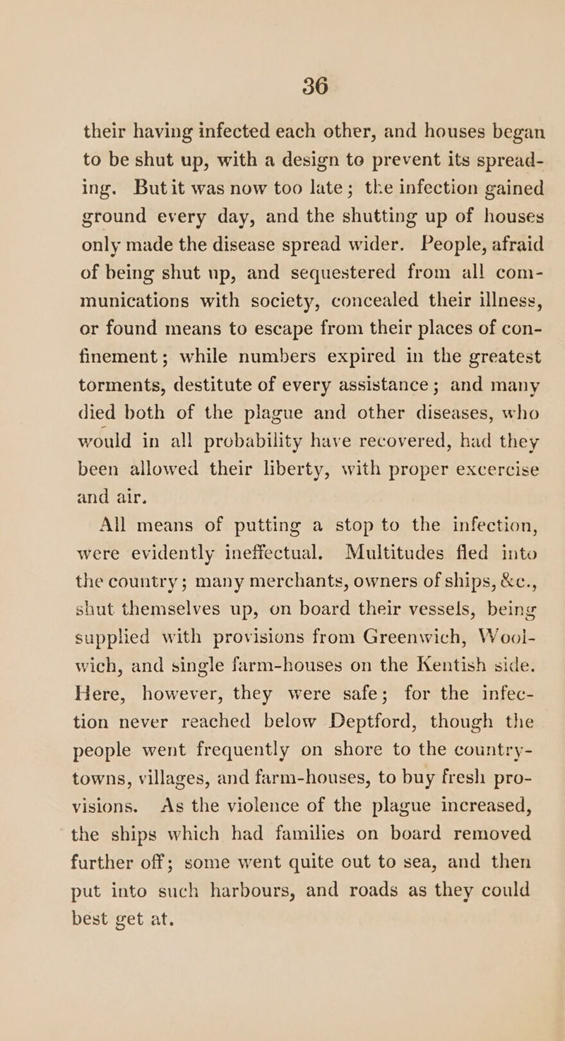 their having infected each other, and houses began to be shut up, with a design to prevent its spread- ing. Butit was now too late; the infection gained ground every day, and the shutting up of houses only made the disease spread wider. People, afraid of being shut up, and sequestered from all com- munications with society, concealed their illness, or found means to escape from their places of con- finement; while numbers expired in the greatest torments, destitute of every assistance ; and many died both of the plague and other diseases, who would in all probability have recovered, had they been allowed their liberty, with proper excercise and air. All means of putting a stop to the infection, were evidently ineffectual. Multitudes fled into the country; many merchants, owners of ships, &amp;c., shut themselves up, on board their vessels, being supplied with provisions from Greenwich, Wool- wich, and single farm-houses on the Kentish side. Here, however, they were safe; for the infec- tion never reached below Deptford, though the people went frequently on shore to the country- towns, villages, and farm-houses, to buy fresh pro- visions. As the violence of the plague increased, the ships which had families on board removed further off; some went quite cut to sea, and then put into such harbours, and roads as they could best get at.