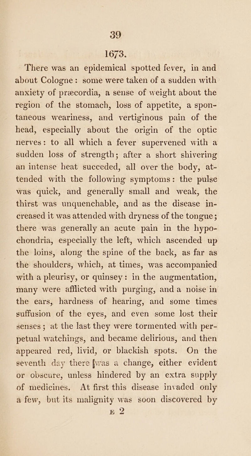 1673. There was an epidemical spotted fever, in and about Cologne: some were taken of a sudden with anxiety of precordia, a sense of weight about the region of the stomach, loss of appetite, a spon- taneous weariness, and vertiginous pain of the head, especially about the origin of the optic nerves: to all which a fever supervened with a sudden loss of strength; after a short shivering an intense heat succeded, all over the body, at- tended with the following symptoms: the pulse was quick, and generally small and weak, the thirst was unquenchable, and as the disease in- creased it was attended with dryness of the tongue; there was generally an acute pain in the hypo- chondria, especially the left, which ascended up the loins, along the spine of the back, as far as the shoulders, which, at times, was accompanied with a pleurisy, or quinsey: in the augmentation, many were afflicted with purging, and a noise in the ears, hardness of hearing, and some times suffusion of the eyes, and even some lost their senses; at the last they were tormented with per- petual watchings, and became delirious, and then appeared red, livid, or blackish spots. On the seventh day there fwas a change, either evident or obscure, unless hindered by an extra supply of medicines. At first this disease invaded only a few, but its malignity was soon discovered by E 2