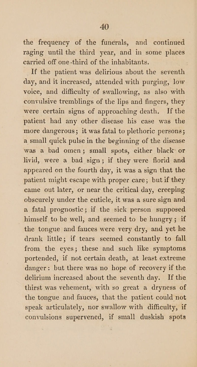 the frequency of the funerals, and continued raging until the third year, and in some places carried off one-third of the inhabitants. If the patient was delirious about the seventh day, and it increased, attended with purging, low voice, and difficulty of swallowing, as also with convulsive tremblings of the lips and fingers, they were certain signs of approaching death. If the patient had any other disease his case was the more dangerous; it was fatal to plethoric persons; a small quick pulse in the beginning of the disease was a bad omen; small spots, either black or livid, were a bad sign; if they were florid and appeared on the fourth day, it was a sign that the patient might escape with proper care; but if they came out later, or near the critical day, creeping obscurely under the cuticle, it was a sure sign and a fatal prognostic; if the sick person supposed himself to be well, and seemed to be hungry; if the tongue and fauces were very dry, and yet he drank little; if tears seemed constantly to fall from the eyes; these and such like symptoms portended, if not certain death, at least extreme danger: but there was no hope of recovery if the delirium increased about the seventh day. If the thirst was vehement, with so great a dryness of the tongue and fauces, that the patient could not speak articulately, nor swallow with difficulty, if convulsions supervened, if small duskish spots