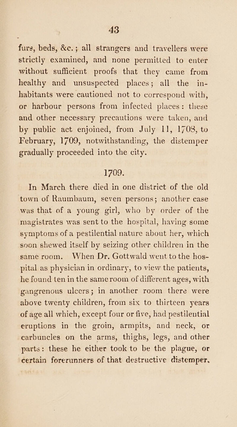 furs, beds, &c.; all strangers and travellers were strictly examined, and none permitted to enter without sufficient proofs that they came from healthy and unsuspected places; all the in- habitants were cautioned not to correspond with, or harbour persons from infected places: these and other necessary precautions were taken, and by public act enjoined, from July 11, 1708, to February, 1709, notwithstanding, the distemper gradually proceeded into the city. 1709. In March there died in one district of the old town of Raumbaum, seven persons; another case was that of a young girl, who by order of the magistrates was sent to the hospital, having some symptoms of a pestilential nature about her, which soon shewed itself by seizing other children in the same room. When Dr. Gottwald went to the hos- pital as physician in ordinary, to view the patients, he found ten in the same room of different ages, with gangrenous ulcers; in another room there were above twenty children, from six to thirteen years of age all which, except four or five, had pestilential eruptions in the groin, armpits, and neck, or carbuncles on the arms, thighs, legs, and other parts: these he either took to be the plague, or certain forerunners of that destructive distemper,
